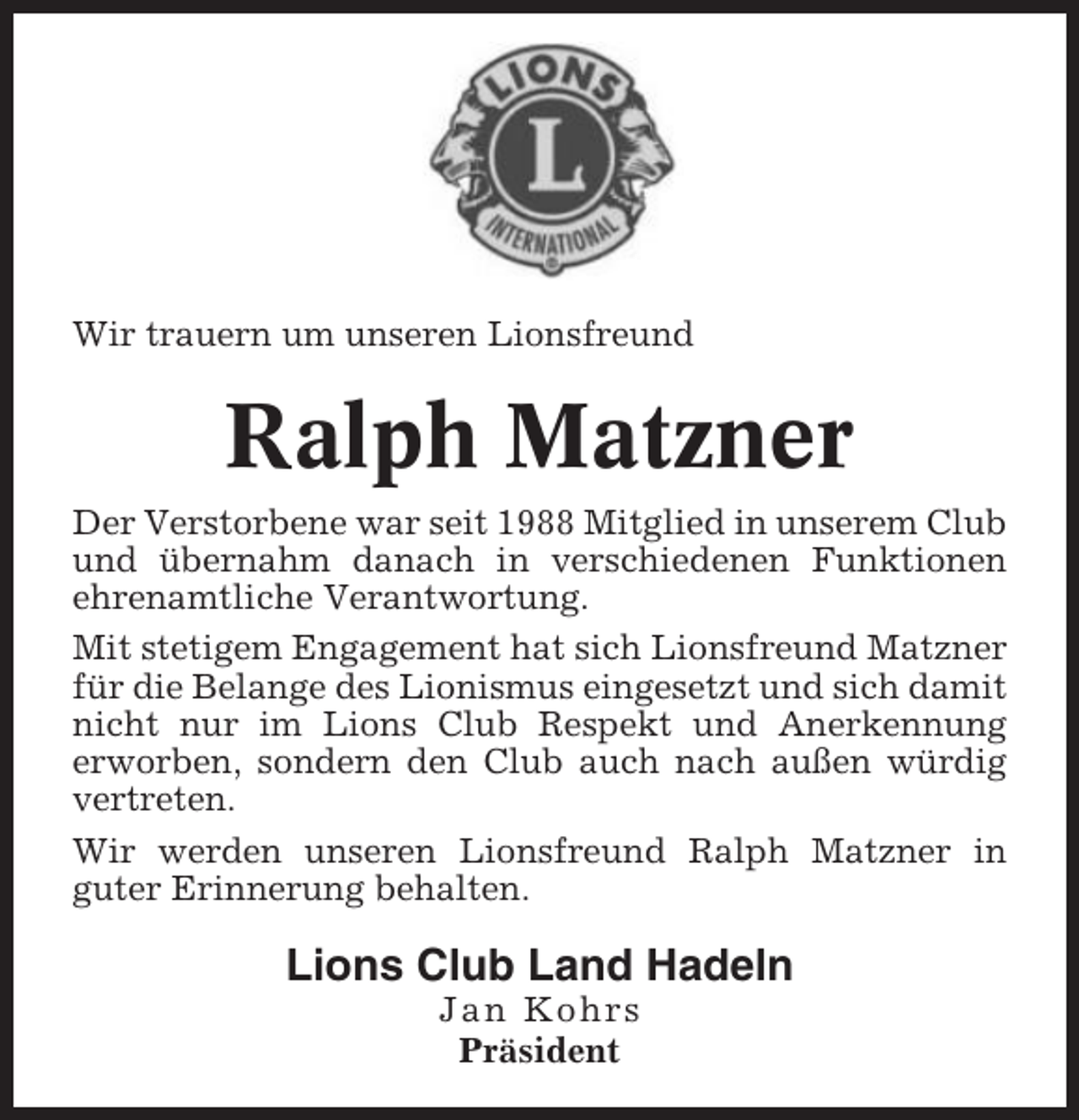 <p>Wir trauern um unseren Lionsfreund</p><p>Ralph Matzner<br />Der Verstorbene war seit 1988 Mitglied in unserem Club<br />und übernahm danach in verschiedenen Funktionen<br />ehrenamtliche Verantwortung.<br />Mit stetigem Engagement hat sich Lionsfreund Matzner<br />für die Belange des Lionismus eingesetzt und sich damit<br />nicht nur im Lions Club Respekt und Anerkennung<br />erworben, sondern den Club auch nach außen würdig<br />vertreten.<br />Wir werden unseren Lionsfreund Ralph Matzner in<br />guter Erinnerung behalten.</p><p>Lions Club Land Hadeln<br />Jan Kohrs<br />Präsident</p>