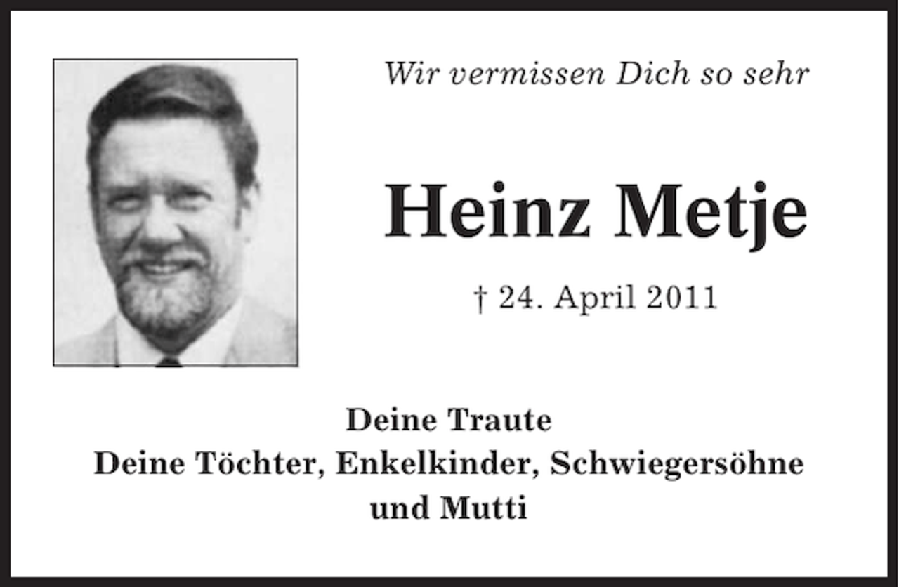 <p>Wir vermissen Dich so sehr</p><p>Heinz Metje<br />† 24. April 2011</p><p>Deine Traute<br />Deine Töchter, Enkelkinder, Schwiegersöhne<br />und Mutti</p>