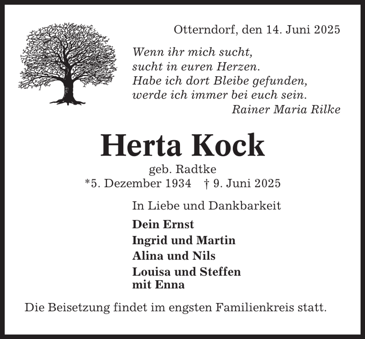 <p>Otterndorf, den 14. Juni 2025<br />Wenn ihr mich sucht,<br />sucht in euren Herzen.<br />Habe ich dort Bleibe gefunden,<br />werde ich immer bei euch sein.<br />Rainer Maria Rilke</p><p>Herta Kock<br />geb. Radtke<br />*5. Dezember 1934 † 9. Juni 2025<br />In Liebe und Dankbarkeit<br />Dein Ernst<br />Ingrid und Martin<br />Alina und Nils<br />Louisa und Steffen<br />mit Enna<br />Die Beisetzung findet im engsten Familienkreis statt.</p>