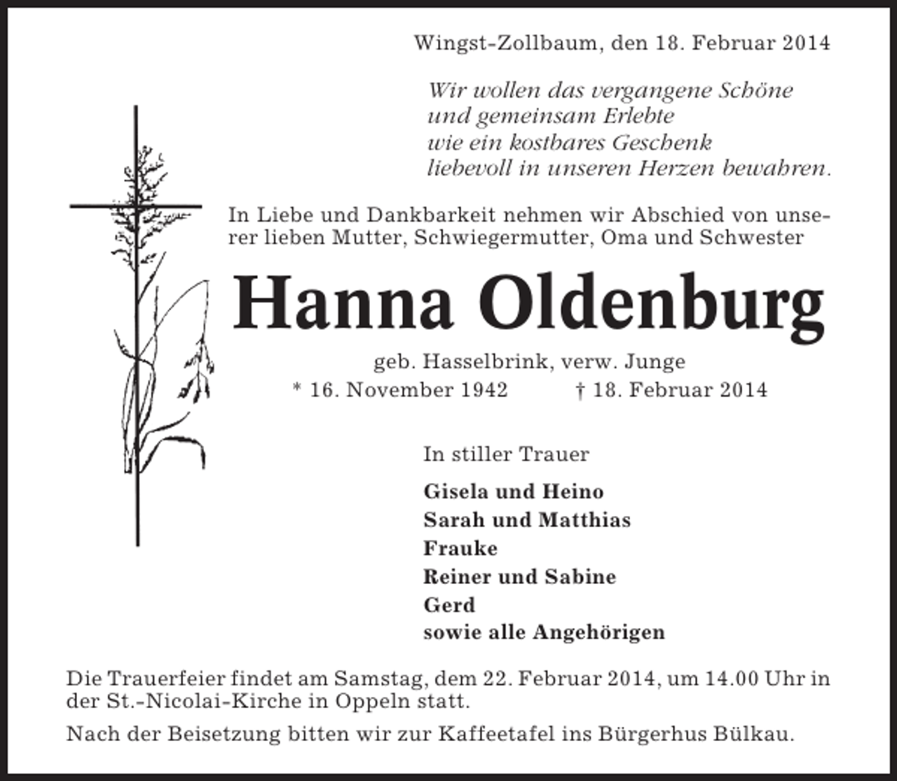 <p>Wingst-Zollbaum, den 18. Februar 2014</p>
<p>Wir wollen das vergangene Schöne<br />und gemeinsam Erlebte<br />wie ein kostbares Geschenk<br />liebevoll in unseren Herzen bewahren.<br />In Liebe und Dankbarkeit nehmen wir Abschied von unserer lieben Mutter, Schwiegermutter, Oma und Schwester</p>
<p>Hanna Oldenburg<br />geb. Hasselbrink, verw. Junge<br />* 16. November 1942<br />† 18. Februar 2014<br />In stiller Trauer<br />Gisela und Heino<br />Sarah und Matthias<br />Frauke<br />Reiner und Sabine<br />Gerd<br />sowie alle Angehörigen<br />Die Trauerfeier findet am Samstag, dem 22. Februar 2014, um 14.00 Uhr in<br />der St.-Nicolai-Kirche in Oppeln statt.<br />Nach der Beisetzung bitten wir zur Kaffeetafel ins Bürgerhus Bülkau.</p>