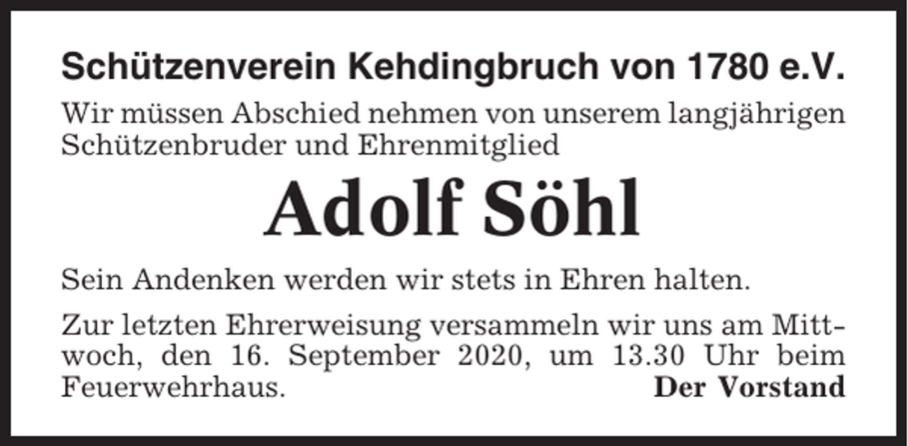<p>Schützenverein Kehdingbruch von 1780 e.V.<br />Wir müssen Abschied nehmen von unserem langjährigen<br />Schützenbruder und Ehrenmitglied</p><p>Adolf Söhl<br />Sein Andenken werden wir stets in Ehren halten.<br />Zur letzten Ehrerweisung versammeln wir uns am Mittwoch, den 16. September 2020, um 13.30 Uhr beim<br />Feuerwehrhaus.<br />Der Vorstand</p>
