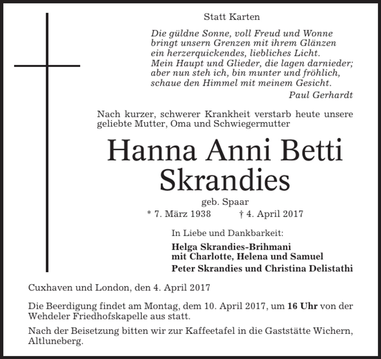 <p>Statt Karten<br />Die güldne Sonne, voll Freud und Wonne<br />bringt unsern Grenzen mit ihrem Glänzen<br />ein herzerquickendes, liebliches Licht.<br />Mein Haupt und Glieder, die lagen darnieder;<br />aber nun steh ich, bin munter und fröhlich,<br />schaue den Himmel mit meinem Gesicht.<br />Paul Gerhardt<br />Nach kurzer, schwerer Krankheit verstarb heute unsere<br />geliebte Mutter, Oma und Schwiegermutter</p><p>Hanna Anni Betti<br />Skrandies<br />geb. Spaar<br />* 7. März 1938<br />† 4. April 2017<br />In Liebe und Dankbarkeit:</p><p>Helga Skrandies-Brihmani<br />mit Charlotte, Helena und Samuel<br />Peter Skrandies und Christina Delistathi<br />Cuxhaven und London, den 4. April 2017<br />Die Beerdigung findet am Montag, dem 10. April 2017, um 16 Uhr von der<br />Wehdeler Friedhofskapelle aus statt.<br />Nach der Beisetzung bitten wir zur Kaffeetafel in die Gaststätte Wichern,<br />Altluneberg.</p>