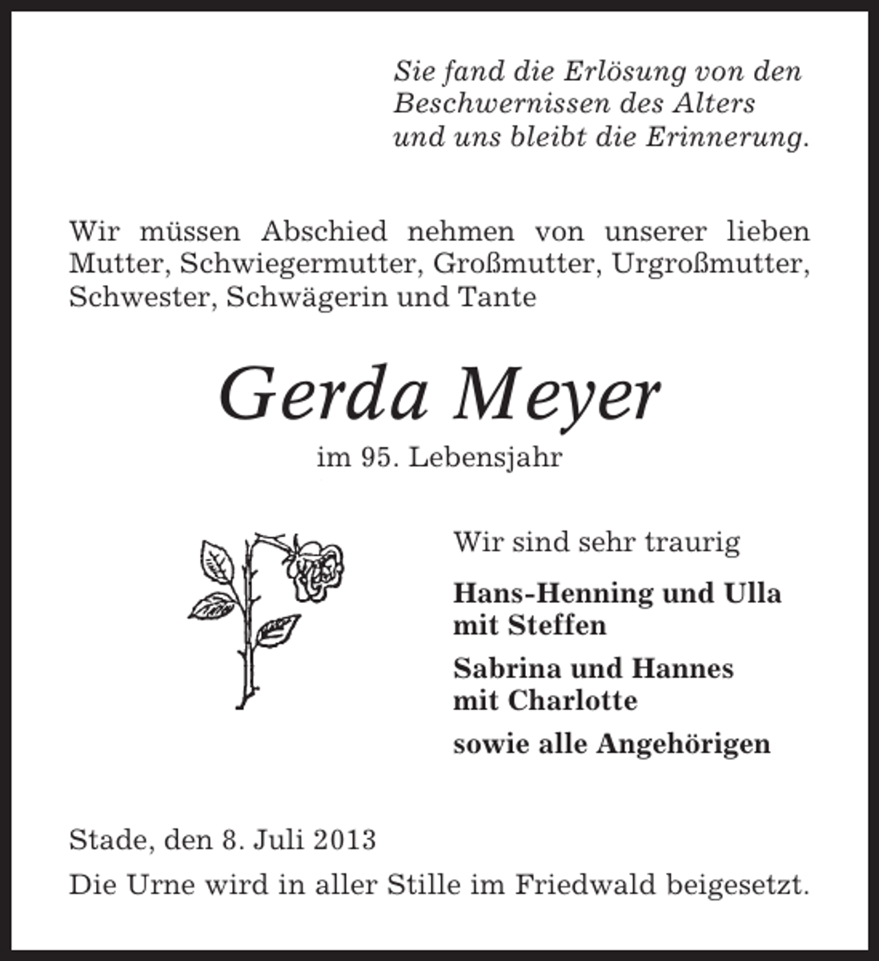 <p>Sie fand die Erlösung von den<br />Beschwernissen des Alters<br />und uns bleibt die Erinnerung.<br />Wir müssen Abschied nehmen von unserer lieben<br />Mutter, Schwiegermutter, Großmutter, Urgroßmutter,<br />Schwester, Schwägerin und Tante</p><p>Gerda Meyer<br />im 95. Lebensjahr<br />Wir sind sehr traurig<br />Hans-Henning und Ulla<br />mit Steffen<br />Sabrina und Hannes<br />mit Charlotte<br />sowie alle Angehörigen<br />Stade, den 8. Juli 2013<br />Die Urne wird in aller Stille im Friedwald beigesetzt.</p>