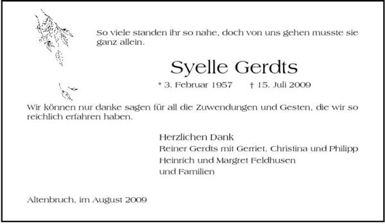 <p>So viele standen ihr so nahe, doch von uns gehen musste sie ganz allein.</p><p>Syelle Gerdts<br />* 3. Februar 1957 † 15. Juli 2009 Wir können nur danke sagen für all die Zuwendungen und Gesten, die wir so reichlich erfahren haben.</p><p>Herzlichen Dank<br />Reiner Gerdts mit Gerriet, Christina und Philipp Heinrich und Margret Feldhusen und Familien Altenbruch, im August 2009</p>