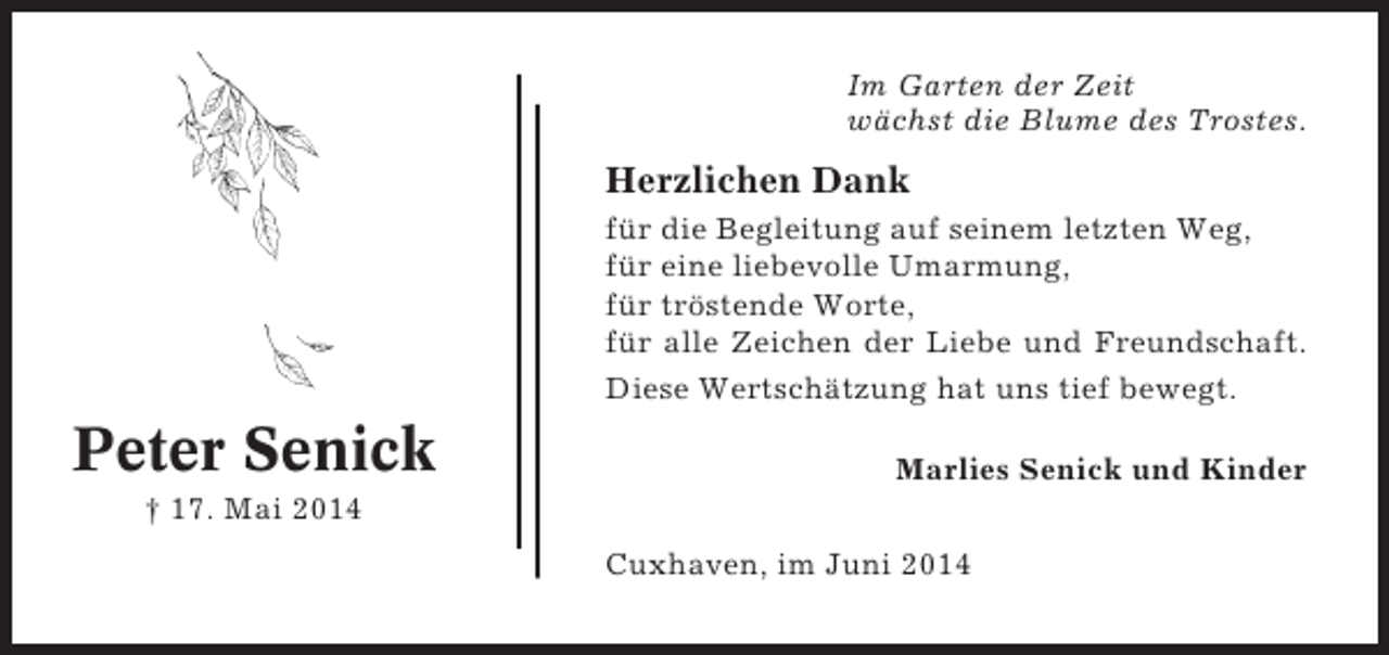 <p>Im Garten der Zeit<br />wächst die Blume des Trostes.</p><p>Herzlichen Dank<br />für die Begleitung auf seinem letzten Weg,<br />für eine liebevolle Umarmung,<br />für tröstende Worte,<br />für alle Zeichen der Liebe und Freundschaft.<br />Diese Wertschätzung hat uns tief bewegt.</p><p>Peter Senick</p><p>Marlies Senick und Kinder</p><p>† 17. Mai 2014<br />Cuxhaven, im Juni 2014</p>