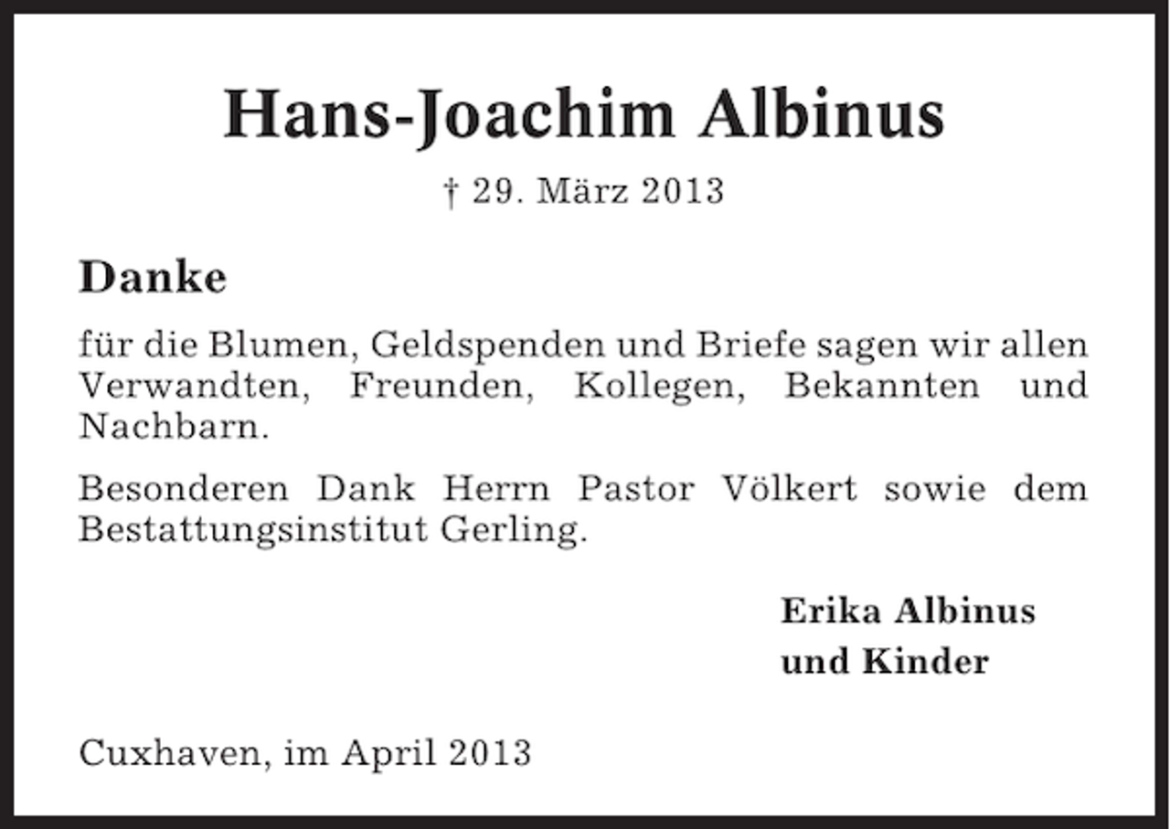 <p>Hans-Joachim Albinus<br />† 29. März 2013</p><p>Danke<br />für die Blumen, Geldspenden und Briefe sagen wir allen<br />Verwandten, Freunden, Kollegen, Bekannten und<br />Nachbarn.<br />Besonderen Dank Herrn Pastor Völkert sowie dem<br />Bestattungsinstitut Gerling.<br />Erika Albinus<br />und Kinder<br />Cuxhaven, im April 2013</p>