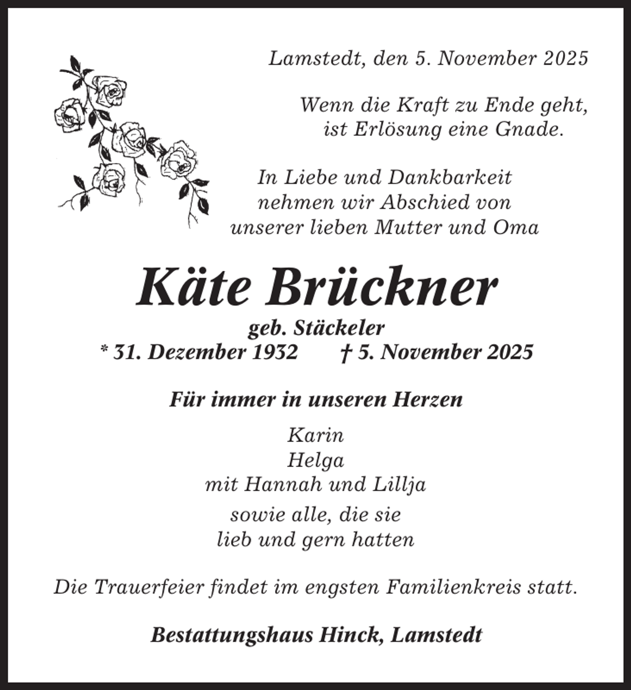<p>Lamstedt, den 5. November 2025<br />Wenn die Kraft zu Ende geht,<br />ist Erlösung eine Gnade.<br />In Liebe und Dankbarkeit<br />nehmen wir Abschied von<br />unserer lieben Mutter und Oma</p><p>Käte Brückner<br />geb. Stäckeler<br />* 31. Dezember 1932<br />† 5. November 2025<br />Für immer in unseren Herzen<br />Karin<br />Helga<br />mit Hannah und Lillja<br />sowie alle, die sie<br />lieb und gern hatten<br />Die Trauerfeier findet im engsten Familienkreis statt.<br />Bestattungshaus Hinck, Lamstedt</p>