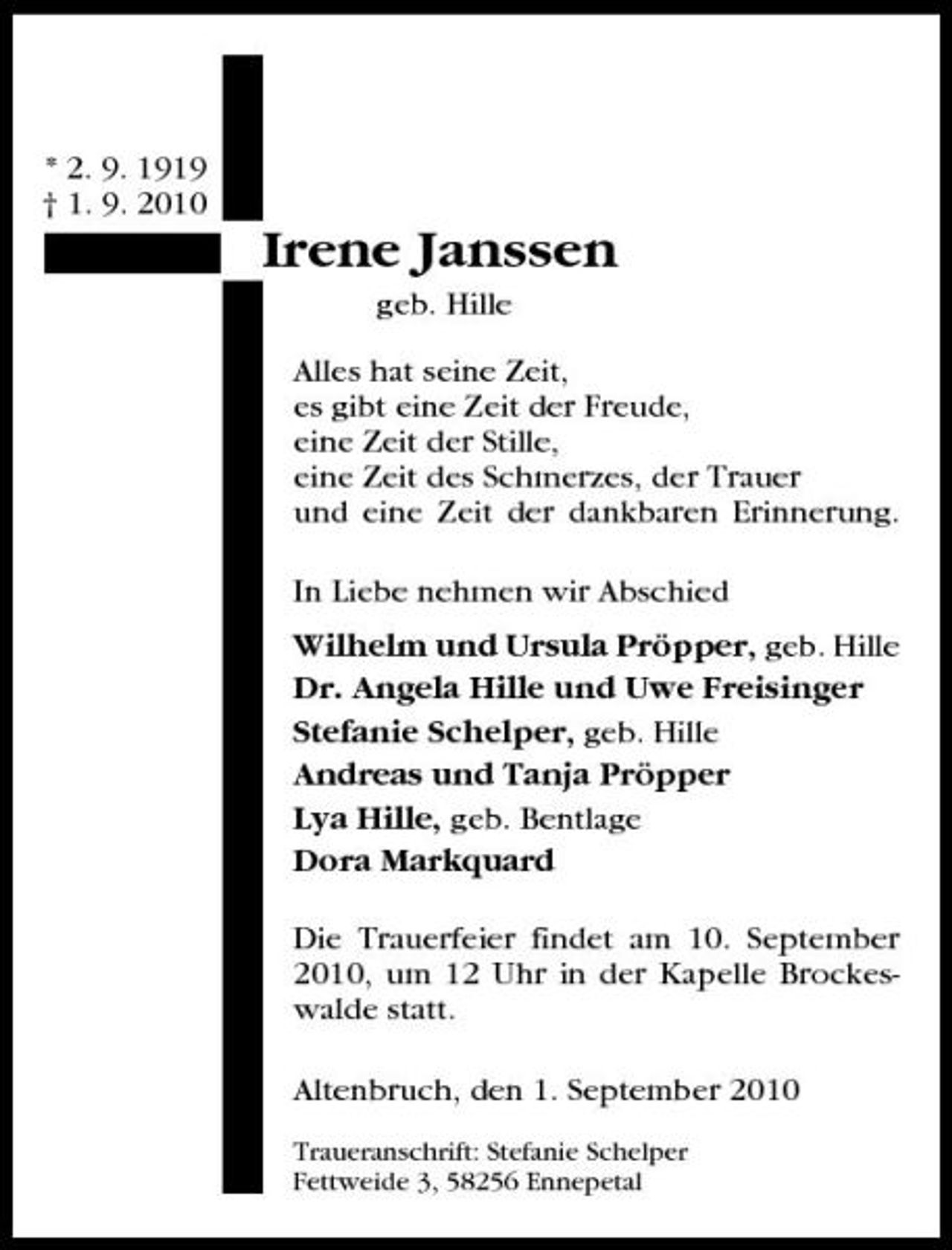 <p>* 2. 9. 1919 † 1. 9. 2010</p><p>Irene Janssen<br />geb. Hille Alles hat seine Zeit, es gibt eine Zeit der Freude, eine Zeit der Stille, eine Zeit des Schmerzes, der Trauer und eine Zeit der dankbaren Erinnerung. In Liebe nehmen wir Abschied Wilhelm und Ursula Pröpper, geb. Hille Dr. Angela Hille und Uwe Freisinger Stefanie Schelper, geb. Hille Andreas und Tanja Pröpper Lya Hille, geb. Bentlage Dora Markquard Die Trauerfeier findet am 10. September 2010, um 12 Uhr in der Kapelle Brockeswalde statt. Altenbruch, den 1. September 2010<br />Traueranschrift: Stefanie Schelper Fettweide 3, 58256 Ennepetal</p>