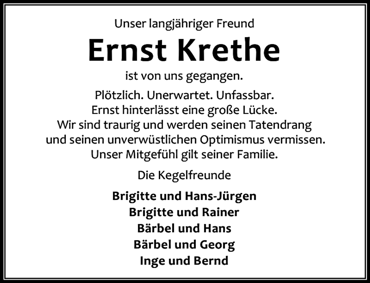 <p>Unser langjähriger Freund</p><p>Ernst Krethe</p><p>ist von uns gegangen.<br />Plötzlich. Unerwartet. Unfassbar.<br />Ernst hinterlässt eine große Lücke.<br />Wir sind traurig und werden seinen Tatendrang<br />und seinen unverwüstlichen Optimismus vermissen.<br />Unser Mitgefühl gilt seiner Familie.<br />Die Kegelfreunde<br />Brigitte und Hans-Jürgen<br />Brigitte und Rainer<br />Bärbel und Hans<br />Bärbel und Georg<br />Inge und Bernd</p>