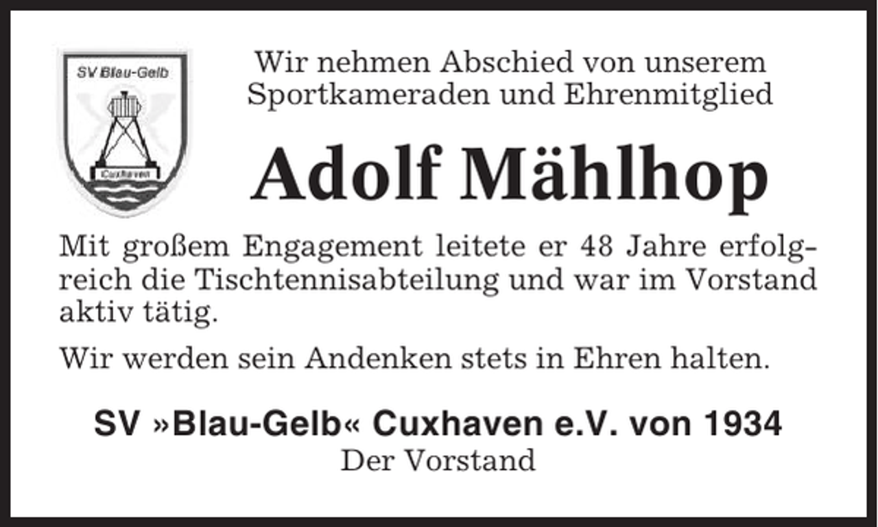 <p>Wir nehmen Abschied von unserem<br />Sportkameraden und Ehrenmitglied</p><p>Adolf Mählhop<br />Mit großem Engagement leitete er 48 Jahre erfolgreich die Tischtennisabteilung und war im Vorstand<br />aktiv tätig.<br />Wir werden sein Andenken stets in Ehren halten.</p><p>SV »Blau-Gelb« Cuxhaven e.V. von 1934<br />Der Vorstand</p>