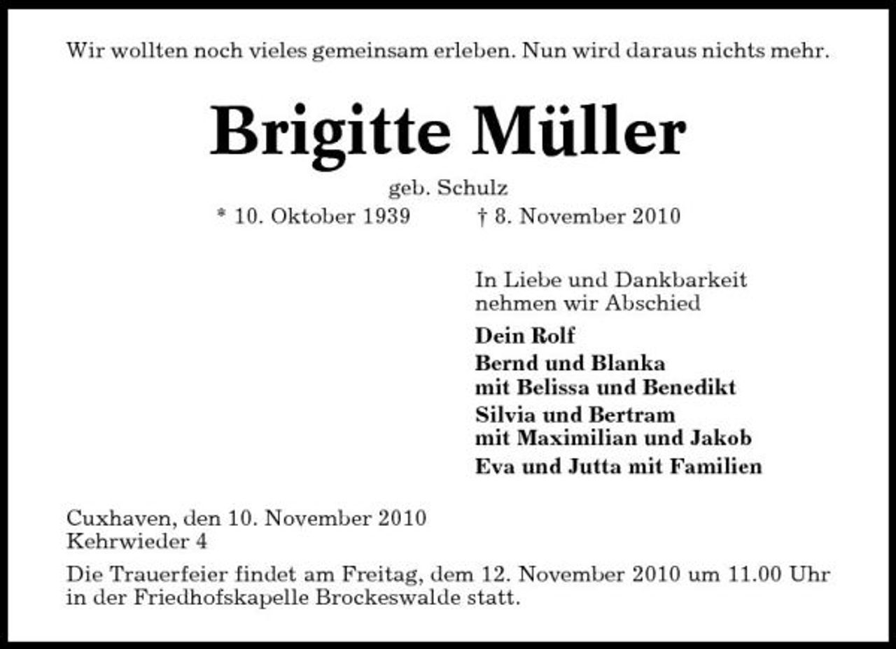 <p>Wir wollten noch vieles gemeinsam erleben. Nun wird daraus nichts mehr.</p><p>Brigitte Müller<br />geb. Schulz * 10. Oktober 1939 † 8. November 2010 In Liebe und Dankbarkeit nehmen wir Abschied Dein Rolf Bernd und Blanka mit Belissa und Benedikt Silvia und Bertram mit Maximilian und Jakob Eva und Jutta mit Familien Cuxhaven, den 10. November 2010 Kehrwieder 4 Die Trauerfeier findet am Freitag, dem 12. November 2010 um 11.00 Uhr in der Friedhofskapelle Brockeswalde statt.</p>