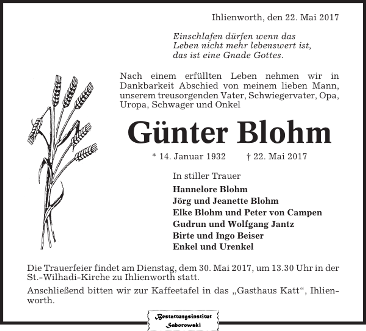 <p>Ihlienworth, den 22. Mai 2017<br />Einschlafen dürfen wenn das<br />Leben nicht mehr lebenswert ist,<br />das ist eine Gnade Gottes.<br />Nach einem erfüllten Leben nehmen wir in<br />Dankbarkeit Abschied von meinem lieben Mann,<br />unserem treusorgenden Vater, Schwiegervater, Opa,<br />Uropa, Schwager und Onkel</p><p>Günter Blohm<br />* 14. Januar 1932</p><p>† 22. Mai 2017</p><p>In stiller Trauer<br />Hannelore Blohm<br />Jörg und Jeanette Blohm<br />Elke Blohm und Peter von Campen<br />Gudrun und Wolfgang Jantz<br />Birte und Ingo Beiser<br />Enkel und Urenkel<br />Die Trauerfeier findet am Dienstag, dem 30. Mai 2017, um 13.30 Uhr in der<br />St.-Wilhadi-Kirche zu Ihlienworth statt.<br />Anschließend bitten wir zur Kaffeetafel in das „Gasthaus Katt“, Ihlienworth.</p>