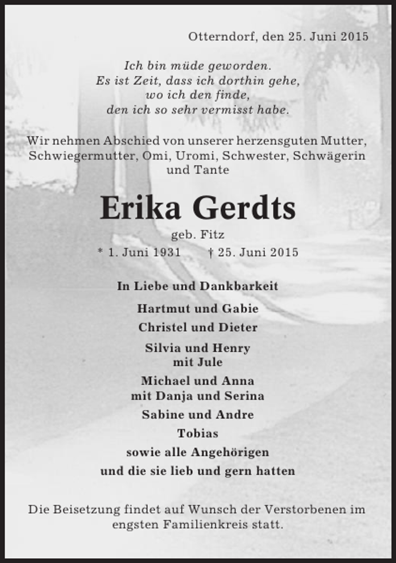 <p>Otterndorf, den 25. Juni 2015<br />Ich bin müde geworden.<br />Es ist Zeit, dass ich dorthin gehe,<br />wo ich den finde,<br />den ich so sehr vermisst habe.<br />Wir nehmen Abschied von unserer herzensguten Mutter,<br />Schwiegermutter, Omi, Uromi, Schwester, Schwägerin<br />und Tante</p><p>Erika Gerdts<br />geb. Fitz<br />* 1. Juni 1931<br />† 25. Juni 2015<br />In Liebe und Dankbarkeit<br />Hartmut und Gabie<br />Christel und Dieter<br />Silvia und Henry<br />mit Jule<br />Michael und Anna<br />mit Danja und Serina<br />Sabine und Andre<br />Tobias<br />sowie alle Angehörigen<br />und die sie lieb und gern hatten<br />Die Beisetzung findet auf Wunsch der Verstorbenen im<br />engsten Familienkreis statt.</p>