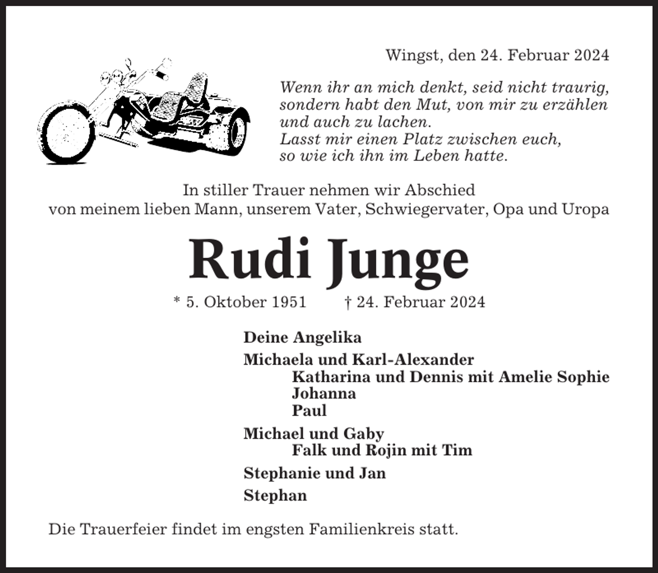 <p>Wingst, den 24. Februar 2024<br />Wenn ihr an mich denkt, seid nicht traurig,<br />sondern habt den Mut, von mir zu erzählen<br />und auch zu lachen.<br />Lasst mir einen Platz zwischen euch,<br />so wie ich ihn im Leben hatte.<br />In stiller Trauer nehmen wir Abschied<br />von meinem lieben Mann, unserem Vater, Schwiegervater, Opa und Uropa</p><p>Rudi Junge<br />* 5. Oktober 1951</p><p>† 24. Februar 2024</p><p>Deine Angelika<br />Michaela und Karl-Alexander<br />Katharina und Dennis mit Amelie Sophie<br />Johanna<br />Paul<br />Michael und Gaby<br />Falk und Rojin mit Tim<br />Stephanie und Jan<br />Stephan<br />Die Trauerfeier findet im engsten Familienkreis statt.</p>