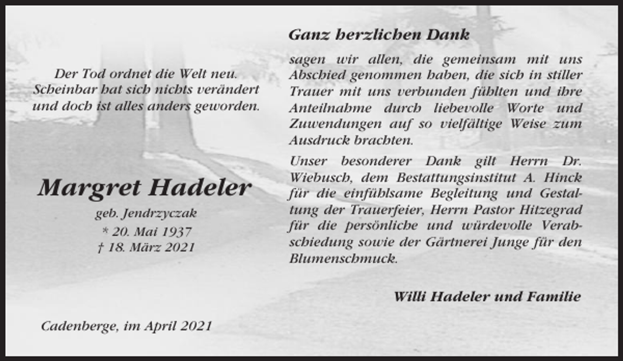 <p>Ganz herzlichen Dank<br />Der Tod ordnet die Welt neu.<br />Scheinbar hat sich nichts verändert<br />und doch ist alles anders geworden.</p><p>Margret Hadeler<br />geb. Jendrzyczak<br />* 20. Mai 1937<br />† 18. März 2021</p><p>sagen wir allen, die gemeinsam mit uns<br />Abschied genommen haben, die sich in stiller<br />Trauer mit uns verbunden fühlten und ihre<br />Anteilnahme durch liebevolle Worte und<br />Zuwendungen auf so vielfältige Weise zum<br />Ausdruck brachten.<br />Unser besonderer Dank gilt Herrn Dr.<br />Wiebusch, dem Bestattungsinstitut A. Hinck<br />für die einfühlsame Begleitung und Gestaltung der Trauerfeier, Herrn Pastor Hitzegrad<br />für die persönliche und würdevolle Verabschiedung sowie der Gärtnerei Junge für den<br />Blumenschmuck.</p><p>Willi Hadeler und Familie<br />Cadenberge, im April 2021</p>