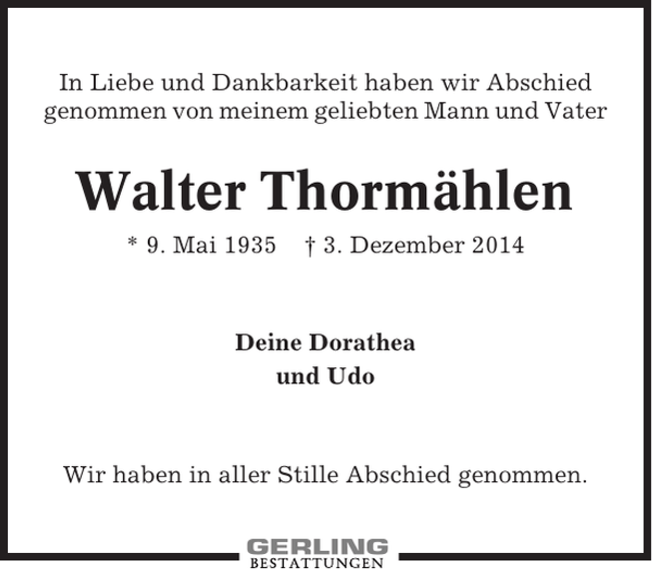 <p>In Liebe und Dankbarkeit haben wir Abschied<br />genommen von meinem geliebten Mann und Vater</p><p>Walter Thormählen<br />* 9. Mai 1935</p><p>† 3. Dezember 2014</p><p>Deine Dorathea<br />und Udo</p><p>Wir haben in aller Stille Abschied genommen.</p>