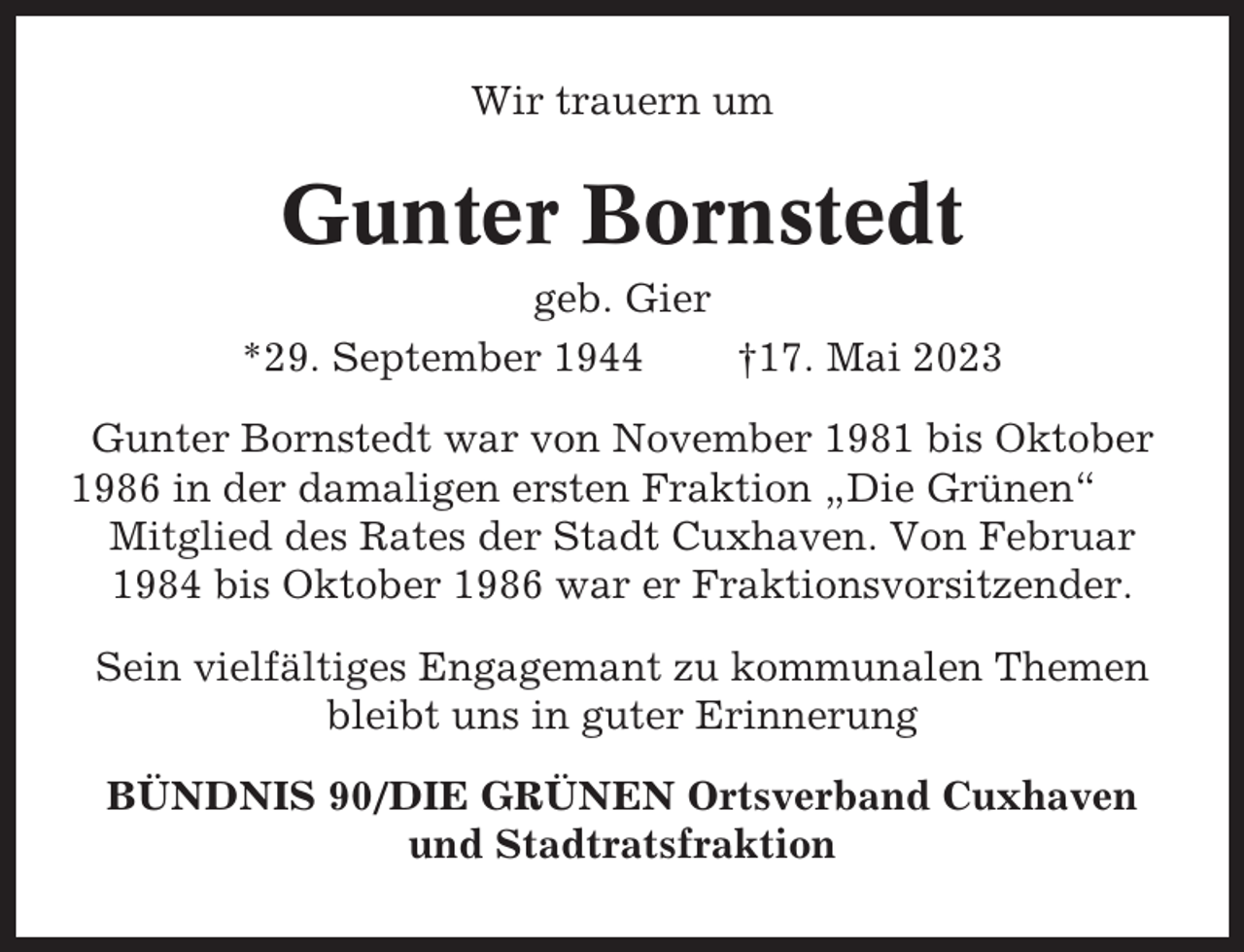 <p>Wir trauern um</p><p>Gunter Bornstedt<br />geb. Gier<br />*29. September 1944<br />†17. Mai 2023<br />Gunter Bornstedt war von November 1981 bis Oktober<br />1986 in der damaligen ersten Fraktion „Die Grünen“<br />Mitglied des Rates der Stadt Cuxhaven. Von Februar<br />1984 bis Oktober 1986 war er Fraktionsvorsitzender.<br />Sein vielfältiges Engagemant zu kommunalen Themen<br />bleibt uns in guter Erinnerung<br />BÜNDNIS 90/DIE GRÜNEN Ortsverband Cuxhaven<br />und Stadtratsfraktion</p>