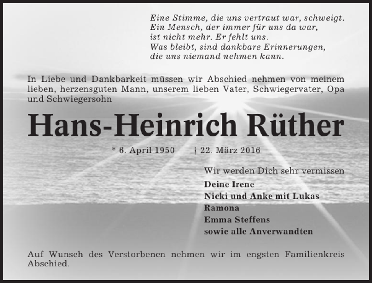 <p>Eine Stimme, die uns vertraut war, schweigt.<br />Ein Mensch, der immer für uns da war,<br />ist nicht mehr. Er fehlt uns.<br />Was bleibt, sind dankbare Erinnerungen,<br />die uns niemand nehmen kann.<br />In Liebe und Dankbarkeit müssen wir Abschied nehmen von meinem<br />lieben, herzensguten Mann, unserem lieben Vater, Schwiegervater, Opa<br />und Schwiegersohn</p><p>Hans-Heinrich Rüther<br />* 6. April 1950</p><p>† 22. März 2016<br />Wir werden Dich sehr vermissen<br />Deine Irene<br />Nicki und Anke mit Lukas<br />Ramona<br />Emma Steffens<br />sowie alle Anverwandten</p><p>Auf Wunsch des Verstorbenen nehmen wir im engsten Familienkreis<br />Abschied.</p>