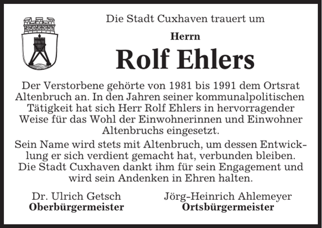 <p>Die Stadt Cuxhaven trauert um<br />Herrn</p><p>Rolf Ehlers<br />Der Verstorbene gehörte von 1981 bis 1991 dem Ortsrat<br />Altenbruch an. In den Jahren seiner kommunalpolitischen<br />Tätigkeit hat sich Herr Rolf Ehlers in hervorragender<br />Weise für das Wohl der Einwohnerinnen und Einwohner<br />Altenbruchs eingesetzt.<br />Sein Name wird stets mit Altenbruch, um dessen Entwicklung er sich verdient gemacht hat, verbunden bleiben.<br />Die Stadt Cuxhaven dankt ihm für sein Engagement und<br />wird sein Andenken in Ehren halten.<br />Dr. Ulrich Getsch<br />Oberbürgermeister</p><p>Jörg-Heinrich Ahlemeyer<br />Ortsbürgermeister</p>