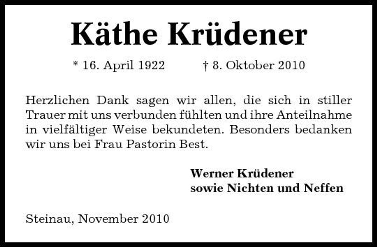 <p>Käthe Krüdener<br />* 16. April 1922 † 8. Oktober 2010 Herzlichen Dank sagen wir allen, die sich in stiller Trauer mit uns verbunden fühlten und ihre Anteilnahme in vielfältiger Weise bekundeten. Besonders bedanken wir uns bei Frau Pastorin Best. Werner Krüdener sowie Nichten und Neffen Steinau, November 2010</p>