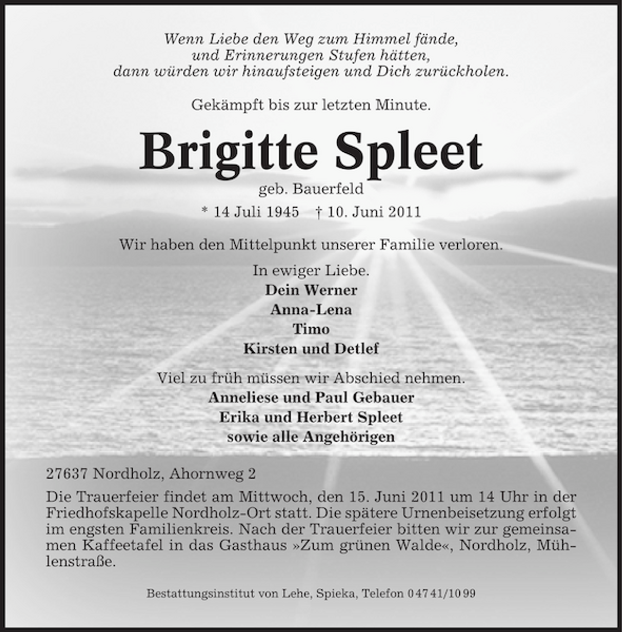 <p>Wenn Liebe den Weg zum Himmel fände, und Erinnerungen Stufen hätten, dann würden wir hinaufsteigen und Dich zurückholen. Gekämpft bis zur letzten Minute.</p><p>Brigitte Spleet<br />geb. Bauerfeld * 14 Juli 1945 † 10. Juni 2011 Wir haben den Mittelpunkt unserer Familie verloren. In ewiger Liebe. Dein Werner Anna-Lena Timo Kirsten und Detlef Viel zu früh müssen wir Abschied nehmen. Anneliese und Paul Gebauer Erika und Herbert Spleet sowie alle Angehörigen 27637 Nordholz, Ahornweg 2 Die Trauerfeier findet am Mittwoch, den 15. Juni 2011 um 14 Uhr in der Friedhofskapelle Nordholz-Ort statt. Die spätere Urnenbeisetzung erfolgt im engsten Familienkreis. Nach der Trauerfeier bitten wir zur gemeinsamen Kaffeetafel in das Gasthaus »Zum grünen Walde«, Nordholz, Mühlenstraße.<br />Bestattungsinstitut von Lehe, Spieka, Telefon 0 47 41/10 99</p>