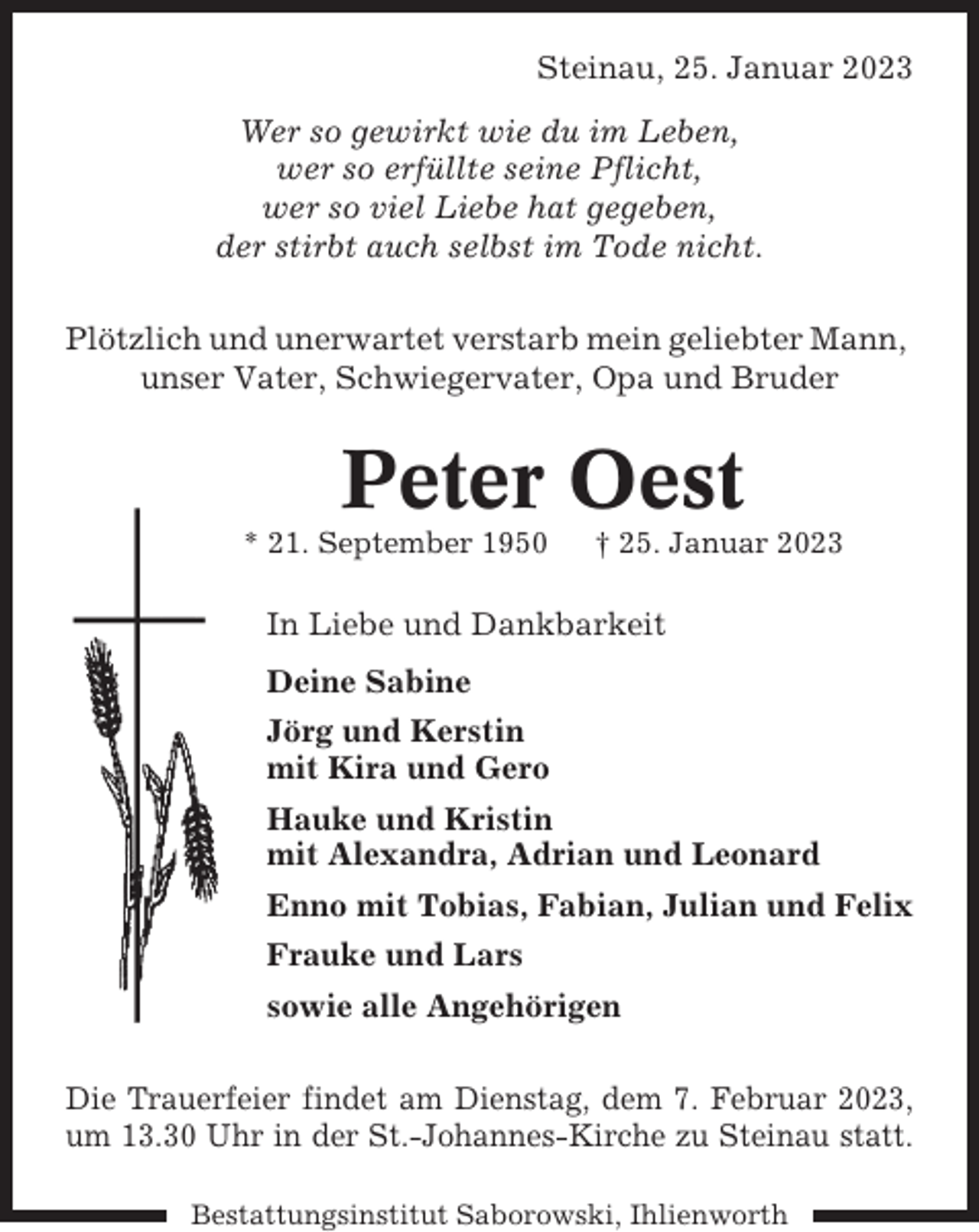 <p>Steinau, 25. Januar 2023<br />Wer so gewirkt wie du im Leben,<br />wer so erfüllte seine Pflicht,<br />wer so viel Liebe hat gegeben,<br />der stirbt auch selbst im Tode nicht.<br />Plötzlich und unerwartet verstarb mein geliebter Mann,<br />unser Vater, Schwiegervater, Opa und Bruder</p><p>Peter Oest<br />* 21. September 1950</p><p>† 25. Januar 2023</p><p>In Liebe und Dankbarkeit<br />Deine Sabine<br />Jörg und Kerstin<br />mit Kira und Gero<br />Hauke und Kristin<br />mit Alexandra, Adrian und Leonard<br />Enno mit Tobias, Fabian, Julian und Felix<br />Frauke und Lars<br />sowie alle Angehörigen<br />Die Trauerfeier findet am Dienstag, dem 7. Februar 2023,<br />um 13.30 Uhr in der St.-Johannes-Kirche zu Steinau statt.<br />Bestattungsinstitut Saborowski, Ihlienworth</p>