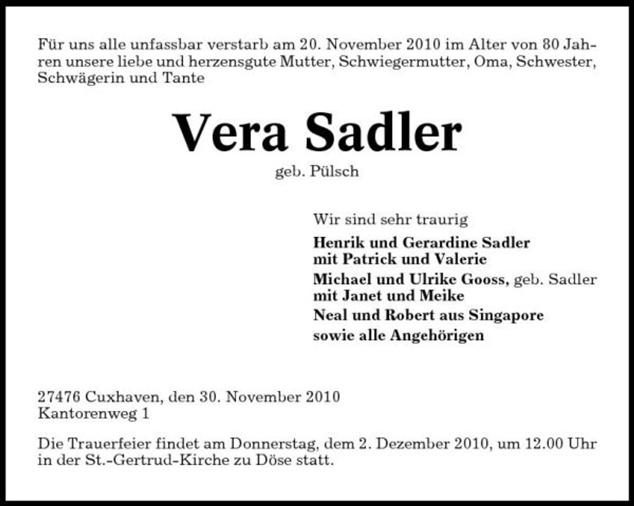<p>Für uns alle unfassbar verstarb am 20. November 2010 im Alter von 80 Jahren unsere liebe und herzensgute Mutter, Schwiegermutter, Oma, Schwester, Schwägerin und Tante</p><p>Vera Sadler<br />geb. Pülsch Wir sind sehr traurig Henrik und Gerardine Sadler mit Patrick und Valerie Michael und Ulrike Gooss, geb. Sadler mit Janet und Meike Neal und Robert aus Singapore sowie alle Angehörigen</p><p>27476 Cuxhaven, den 30. November 2010 Kantorenweg 1 Die Trauerfeier findet am Donnerstag, dem 2. Dezember 2010, um 12.00 Uhr in der St.-Gertrud-Kirche zu Döse statt.</p>