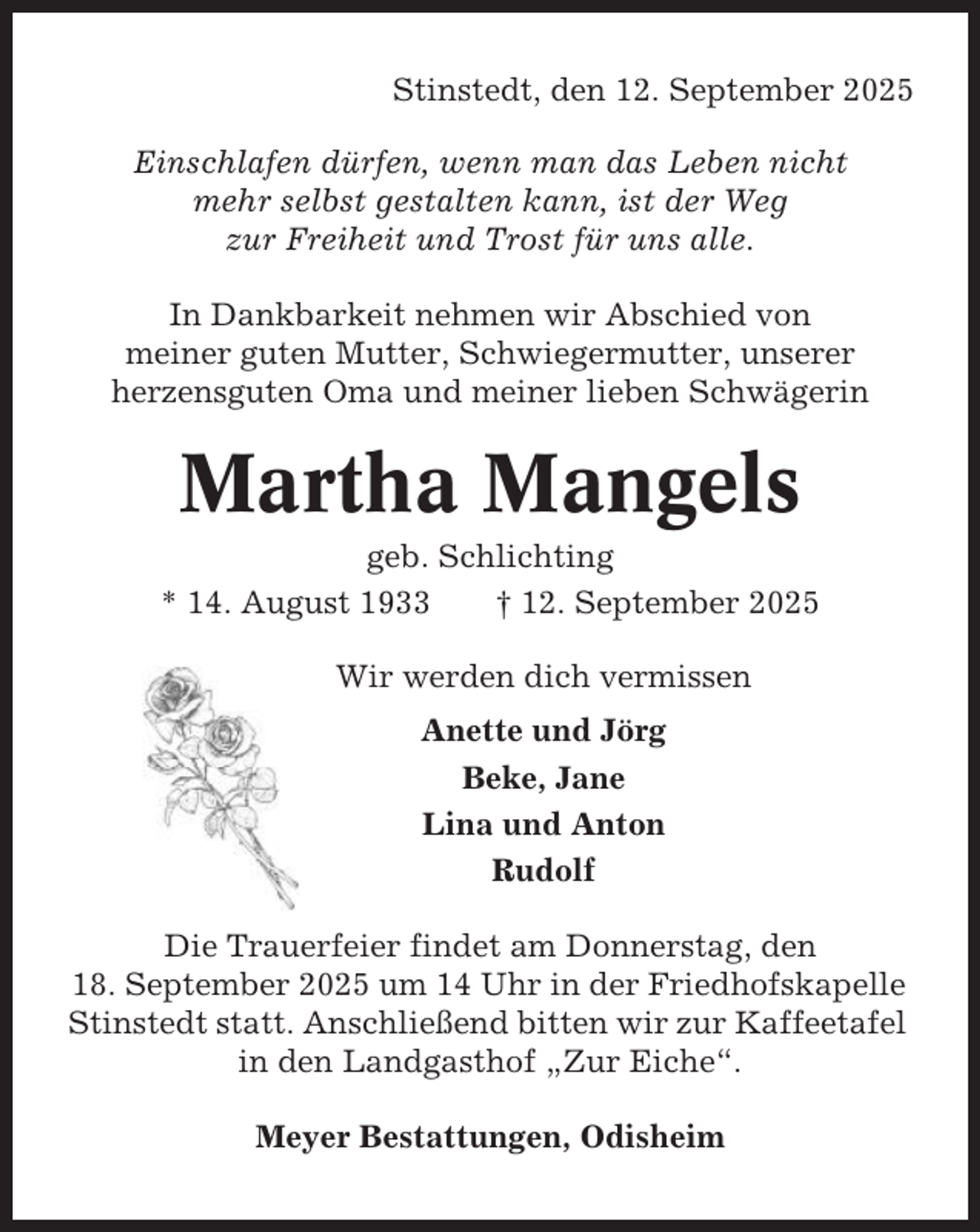 <p>Stinstedt, den 12. September 2025<br />Einschlafen dürfen, wenn man das Leben nicht<br />mehr selbst gestalten kann, ist der Weg<br />zur Freiheit und Trost für uns alle.<br />In Dankbarkeit nehmen wir Abschied von<br />meiner guten Mutter, Schwiegermutter, unserer<br />herzensguten Oma und meiner lieben Schwägerin</p><p>Martha Mangels<br />geb. Schlichting<br />* 14. August 1933<br />† 12. September 2025<br />Wir werden dich vermissen<br />Anette und Jörg<br />Beke, Jane<br />Lina und Anton<br />Rudolf<br />Die Trauerfeier findet am Donnerstag, den<br />18. September 2025 um 14 Uhr in der Friedhofskapelle<br />Stinstedt statt. Anschließend bitten wir zur Kaffeetafel<br />in den Landgasthof „Zur Eiche“.<br />Meyer Bestattungen, Odisheim</p>