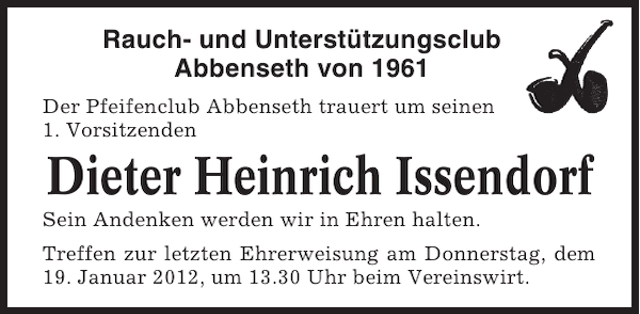 <p>Rauch- und Unterstützungsclub<br />Abbenseth von 1961<br />Der Pfeifenclub Abbenseth trauert um seinen<br />1. Vorsitzenden</p><p>Dieter Heinrich Issendorf<br />Sein Andenken werden wir in Ehren halten.<br />Treffen zur letzten Ehrerweisung am Donnerstag, dem<br />19. Januar 2012, um 13.30 Uhr beim Vereinswirt.</p>