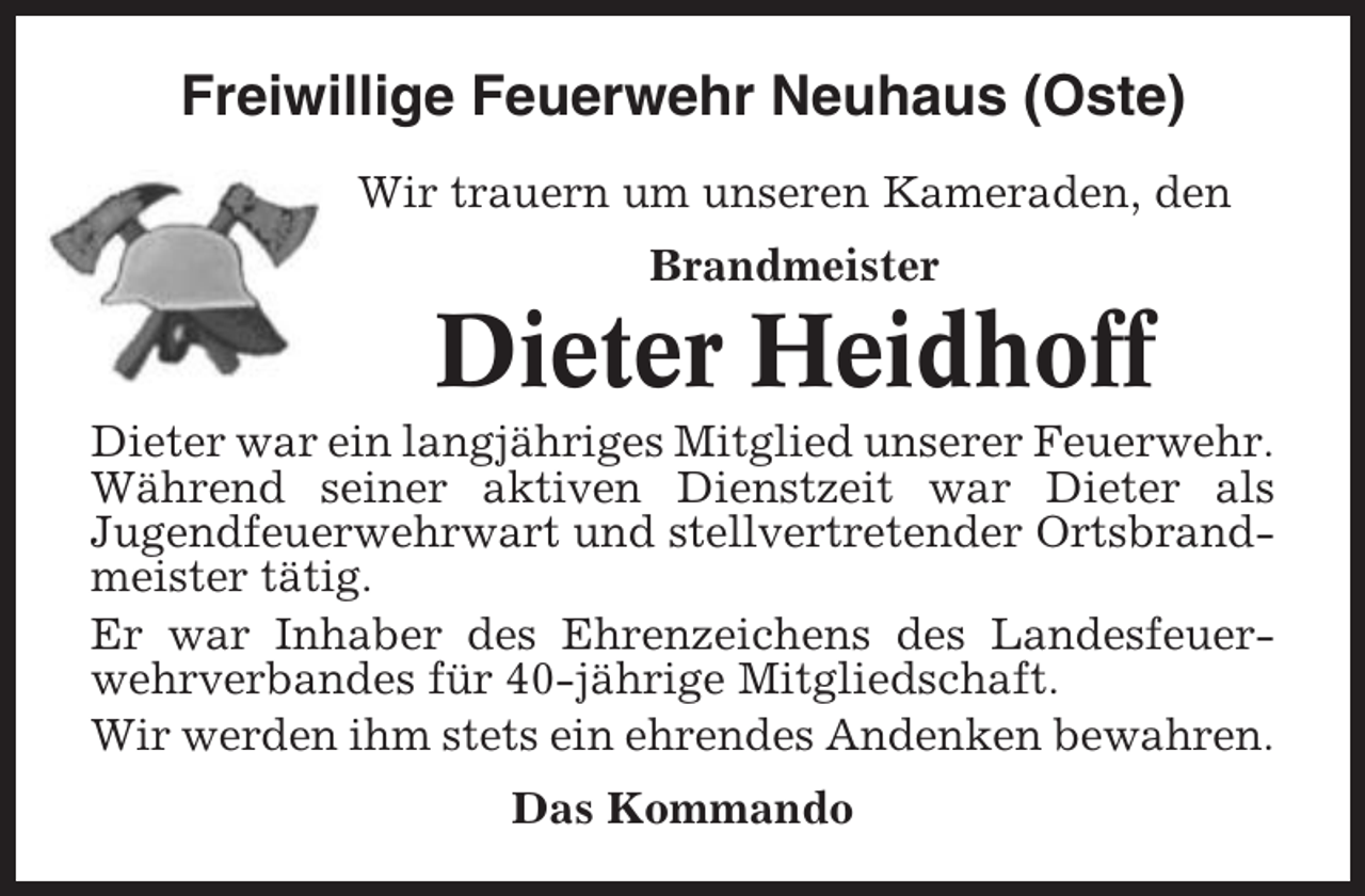 <p>Freiwillige Feuerwehr Neuhaus (Oste)<br />Wir trauern um unseren Kameraden, den<br />Brandmeister</p><p>Dieter Heidhoff<br />Dieter war ein langjähriges Mitglied unserer Feuerwehr.<br />Während seiner aktiven Dienstzeit war Dieter als<br />Jugendfeuerwehrwart und stellvertretender Ortsbrandmeister tätig.<br />Er war Inhaber des Ehrenzeichens des Landesfeuerwehrverbandes für 40-jährige Mitgliedschaft.<br />Wir werden ihm stets ein ehrendes Andenken bewahren.<br />Das Kommando</p>