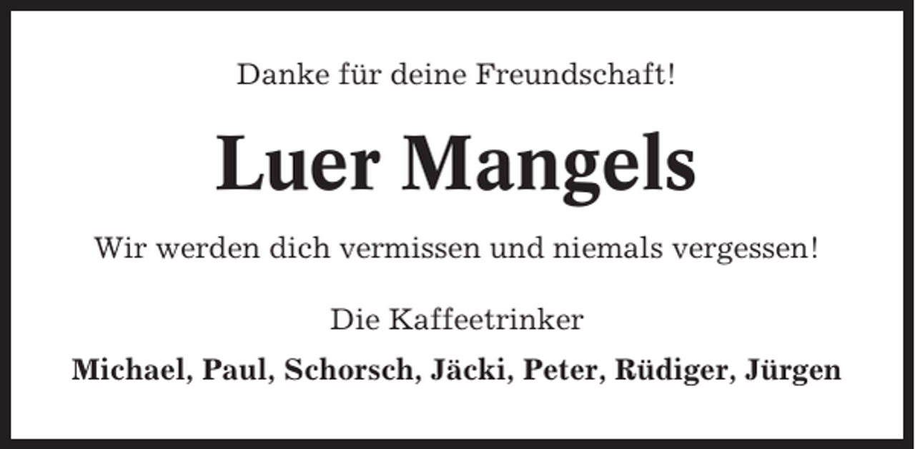 <p>Danke für deine Freundschaft!</p><p>Luer Mangels<br />Wir werden dich vermissen und niemals vergessen!<br />Die Kaffeetrinker<br />Michael, Paul, Schorsch, Jäcki, Peter, Rüdiger, Jürgen</p>