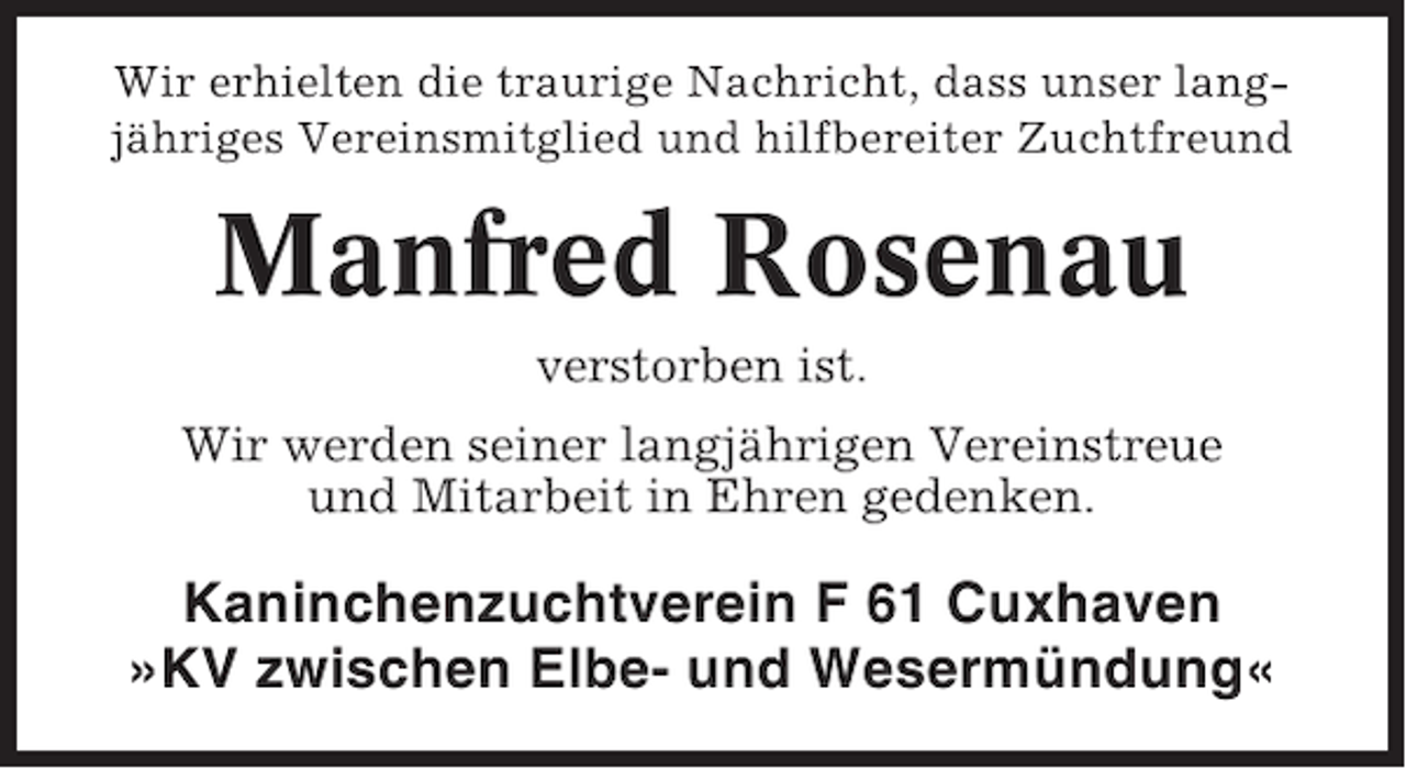 <p>Wir erhielten die traurige Nachricht, dass unser langjähriges Vereinsmitglied und hilfbereiter Zuchtfreund</p>
<p>Manfred Rosenau<br />verstorben ist.<br />Wir werden seiner langjährigen Vereinstreue<br />und Mitarbeit in Ehren gedenken.</p>
<p>Kaninchenzuchtverein F 61 Cuxhaven<br />»KV zwischen Elbe- und Wesermündung«</p>