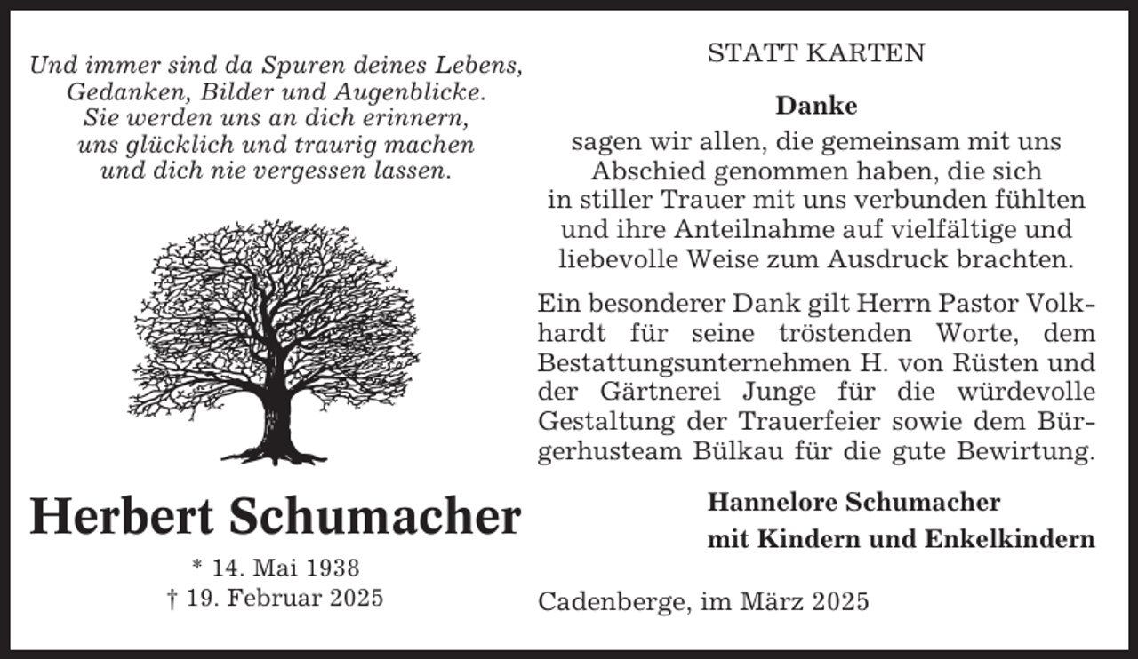 <p>Und immer sind da Spuren deines Lebens,<br />Gedanken, Bilder und Augenblicke.<br />Sie werden uns an dich erinnern,<br />uns glücklich und traurig machen<br />und dich nie vergessen lassen.</p><p>STATT KARTEN<br />Danke<br />sagen wir allen, die gemeinsam mit uns<br />Abschied genommen haben, die sich<br />in stiller Trauer mit uns verbunden fühlten<br />und ihre Anteilnahme auf vielfältige und<br />liebevolle Weise zum Ausdruck brachten.<br />Ein besonderer Dank gilt Herrn Pastor Volkhardt für seine tröstenden Worte, dem<br />Bestattungsunternehmen H. von Rüsten und<br />der Gärtnerei Junge für die würdevolle<br />Gestaltung der Trauerfeier sowie dem Bürgerhusteam Bülkau für die gute Bewirtung.</p><p>Herbert Schumacher<br />* 14. Mai 1938<br />† 19. Februar 2025</p><p>Hannelore Schumacher<br />mit Kindern und Enkelkindern<br />Cadenberge, im März 2025</p>