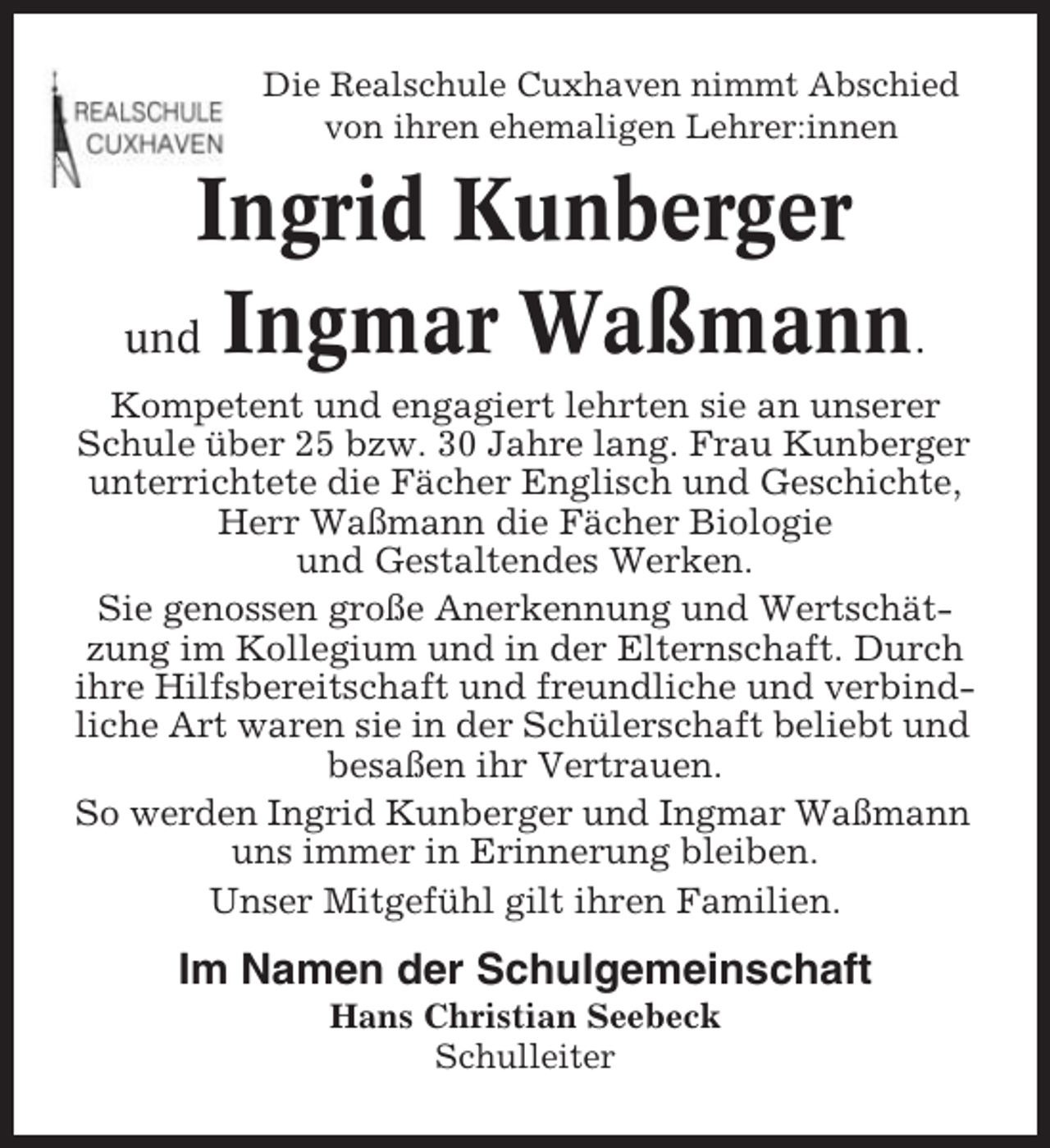 <p>Die Realschule Cuxhaven nimmt Abschied<br />von ihren ehemaligen Lehrer:innen</p><p>Ingrid Kunberger<br />und Ingmar Waßmann.<br />Kompetent und engagiert lehrten sie an unserer<br />Schule über 25 bzw. 30 Jahre lang. Frau Kunberger<br />unterrichtete die Fächer Englisch und Geschichte,<br />Herr Waßmann die Fächer Biologie<br />und Gestaltendes Werken.<br />Sie genossen große Anerkennung und Wertschätzung im Kollegium und in der Elternschaft. Durch<br />ihre Hilfsbereitschaft und freundliche und verbindliche Art waren sie in der Schülerschaft beliebt und<br />besaßen ihr Vertrauen.<br />So werden Ingrid Kunberger und Ingmar Waßmann<br />uns immer in Erinnerung bleiben.<br />Unser Mitgefühl gilt ihren Familien.</p><p>Im Namen der Schulgemeinschaft<br />Hans Christian Seebeck<br />Schulleiter</p>