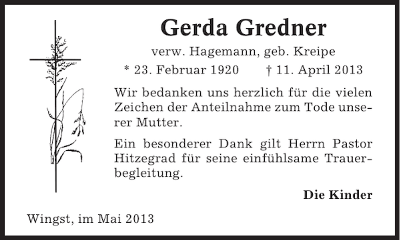 <p>Gerda Gredner<br />verw. Hagemann, geb. Kreipe<br />* 23. Februar 1920<br />† 11. April 2013<br />Wir bedanken uns herzlich für die vielen<br />Zeichen der Anteilnahme zum Tode unserer Mutter.<br />Ein besonderer Dank gilt Herrn Pastor<br />Hitzegrad für seine einfühlsame Trauerbegleitung.<br />Die Kinder<br />Wingst, im Mai 2013</p>