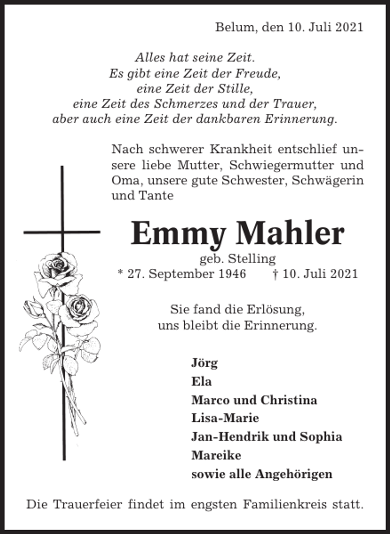 <p>Belum, den 10. Juli 2021<br />Alles hat seine Zeit.<br />Es gibt eine Zeit der Freude,<br />eine Zeit der Stille,<br />eine Zeit des Schmerzes und der Trauer,<br />aber auch eine Zeit der dankbaren Erinnerung.<br />Nach schwerer Krankheit entschlief unsere liebe Mutter, Schwiegermutter und<br />Oma, unsere gute Schwester, Schwägerin<br />und Tante</p><p>Emmy Mahler<br />geb. Stelling<br />* 27. September 1946<br />† 10. Juli 2021<br />Sie fand die Erlösung,<br />uns bleibt die Erinnerung.<br />Jörg<br />Ela<br />Marco und Christina<br />Lisa-Marie<br />Jan-Hendrik und Sophia<br />Mareike<br />sowie alle Angehörigen<br />Die Trauerfeier findet im engsten Familienkreis statt.</p>