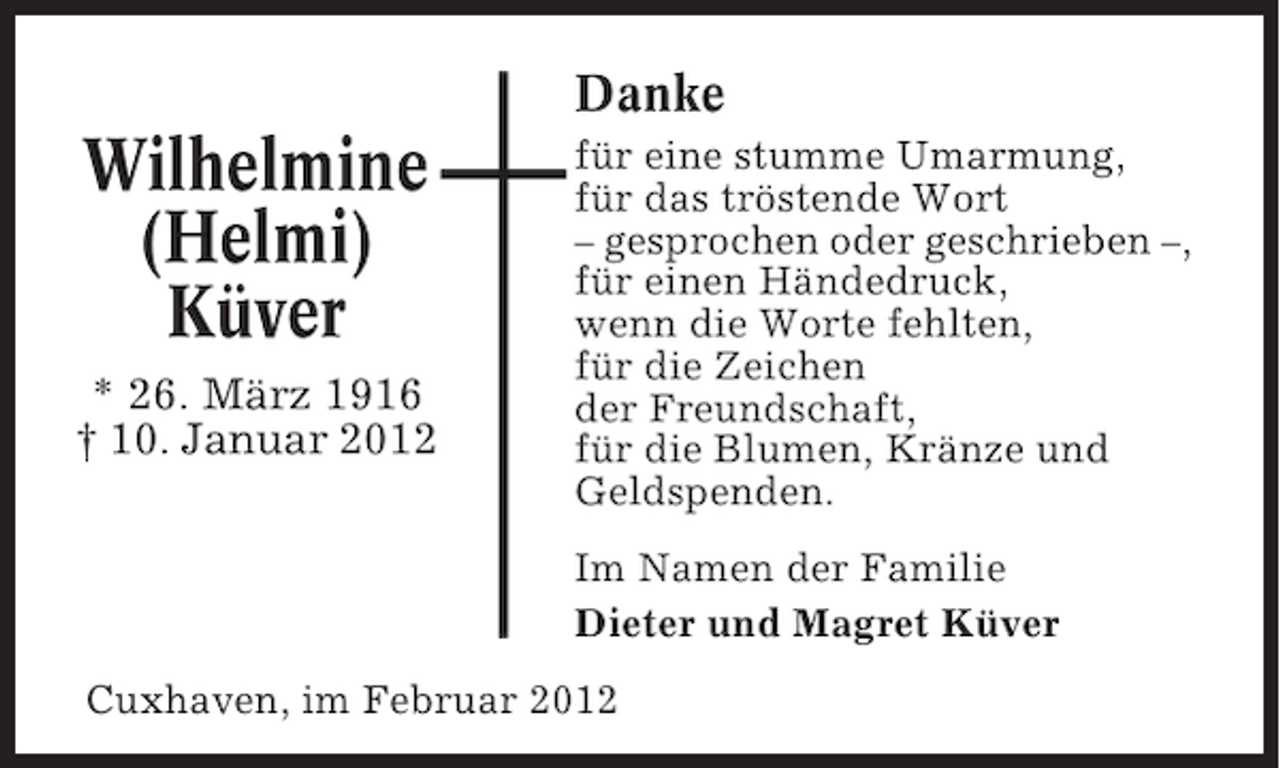 <p>Danke</p><p>Wilhelmine<br />(Helmi)<br />Küver<br />* 26. März 1916<br />† 10. Januar 2012</p><p>für eine stumme Umarmung,<br />für das tröstende Wort<br />– gesprochen oder geschrieben –,<br />für einen Händedruck,<br />wenn die Worte fehlten,<br />für die Zeichen<br />der Freundschaft,<br />für die Blumen, Kränze und<br />Geldspenden.<br />Im Namen der Familie<br />Dieter und Magret Küver</p><p>Cuxhaven, im Februar 2012</p>