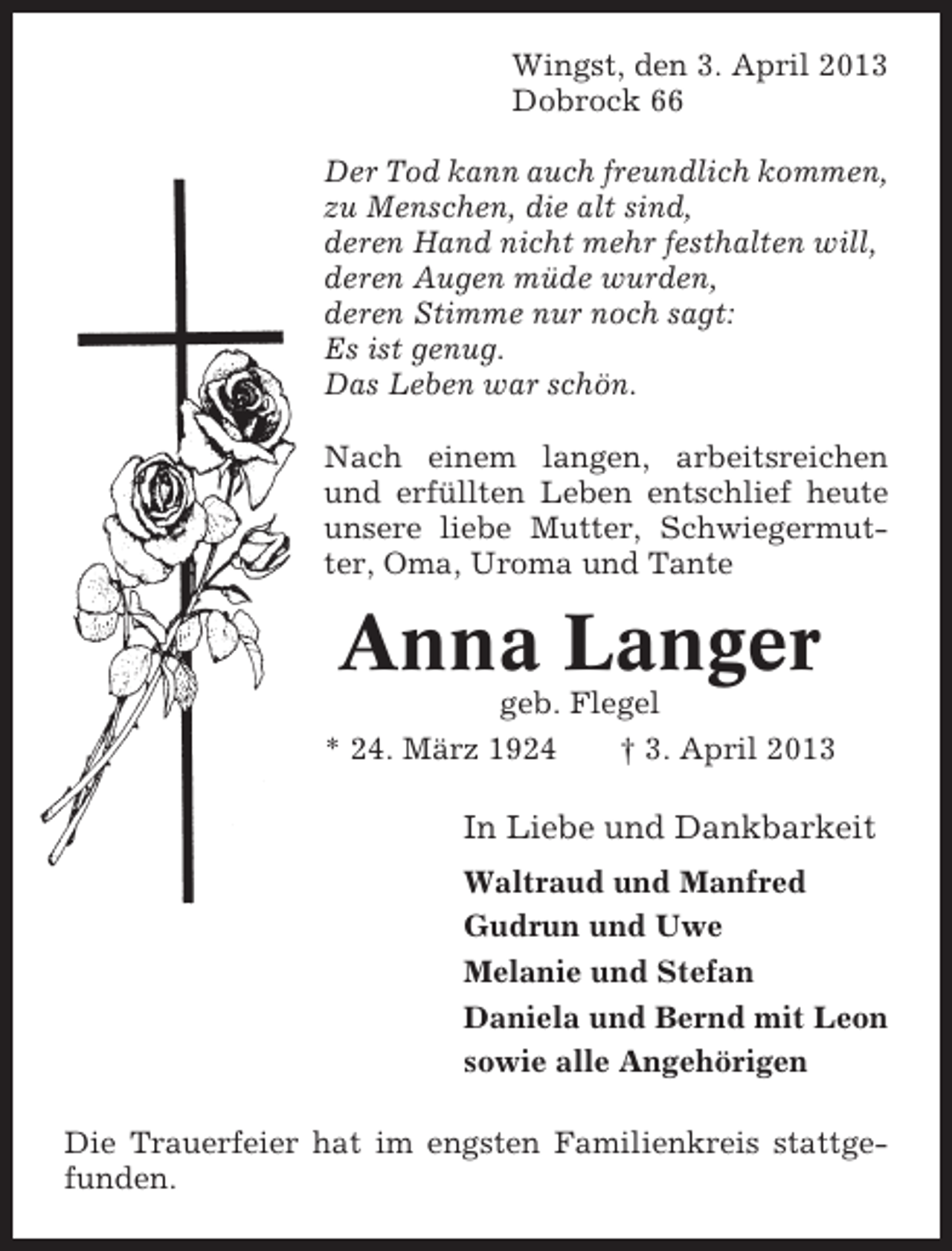<p>Wingst, den 3. April 2013<br />Dobrock 66<br />Der Tod kann auch freundlich kommen,<br />zu Menschen, die alt sind,<br />deren Hand nicht mehr festhalten will,<br />deren Augen müde wurden,<br />deren Stimme nur noch sagt:<br />Es ist genug.<br />Das Leben war schön.<br />Nach einem langen, arbeitsreichen<br />und erfüllten Leben entschlief heute<br />unsere liebe Mutter, Schwiegermutter, Oma, Uroma und Tante</p><p>Anna Langer<br />geb. Flegel<br />* 24. März 1924<br />† 3. April 2013</p><p>In Liebe und Dankbarkeit<br />Waltraud und Manfred<br />Gudrun und Uwe<br />Melanie und Stefan<br />Daniela und Bernd mit Leon<br />sowie alle Angehörigen<br />Die Trauerfeier hat im engsten Familienkreis stattgefunden.</p>