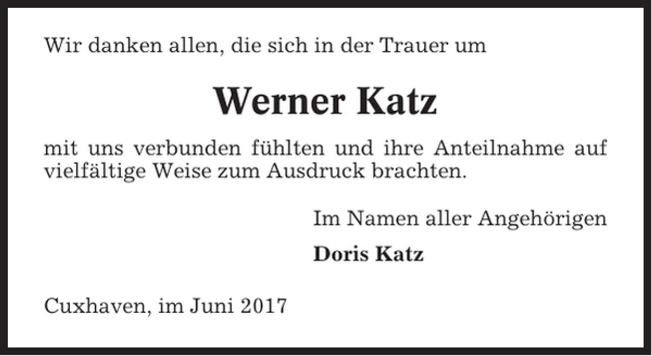 <p>Wir danken allen, die sich in der Trauer um</p><p>Werner Katz<br />mit uns verbunden fühlten und ihre Anteilnahme auf<br />vielfältige Weise zum Ausdruck brachten.<br />Im Namen aller Angehörigen<br />Doris Katz<br />Cuxhaven, im Juni 2017</p>