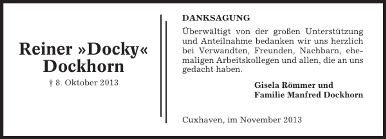 <p>DANKSAGUNG</p><p>Reiner »Docky«<br />Dockhorn<br />† 8. Oktober 2013</p><p>Überwältigt von der großen Unterstützung<br />und Anteilnahme bedanken wir uns herzlich<br />bei Verwandten, Freunden, Nachbarn, ehemaligen Arbeitskollegen und allen, die an uns<br />gedacht haben.<br />Gisela Römmer und<br />Familie Manfred Dockhorn<br />Cuxhaven, im November 2013</p>