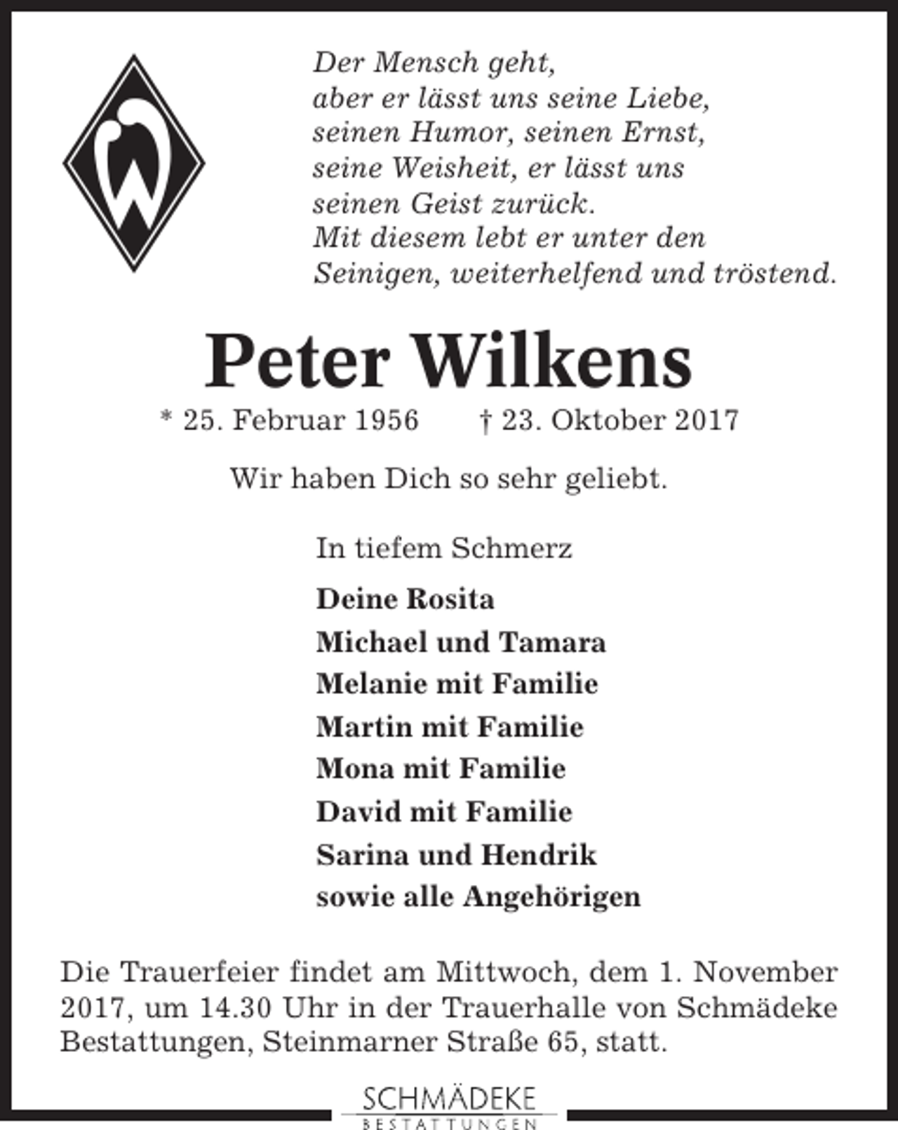 <p>Der Mensch geht,<br />aber er lässt uns seine Liebe,<br />seinen Humor, seinen Ernst,<br />seine Weisheit, er lässt uns<br />seinen Geist zurück.<br />Mit diesem lebt er unter den<br />Seinigen, weiterhelfend und tröstend.</p><p>Peter Wilkens<br />* 25. Februar 1956</p><p>† 23. Oktober 2017</p><p>Wir haben Dich so sehr geliebt.<br />In tiefem Schmerz<br />Deine Rosita<br />Michael und Tamara<br />Melanie mit Familie<br />Martin mit Familie<br />Mona mit Familie<br />David mit Familie<br />Sarina und Hendrik<br />sowie alle Angehörigen<br />Die Trauerfeier findet am Mittwoch, dem 1. November<br />2017, um 14.30 Uhr in der Trauerhalle von Schmädeke<br />Bestattungen, Steinmarner Straße 65, statt.</p>