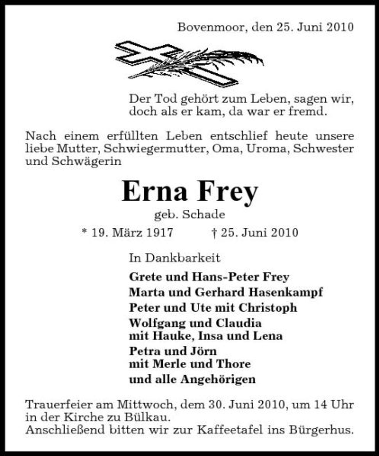 <p>Bovenmoor, den 25. Juni 2010</p><p>Der Tod gehört zum Leben, sagen wir, doch als er kam, da war er fremd. Nach einem erfüllten Leben entschlief heute unsere liebe Mutter, Schwiegermutter, Oma, Uroma, Schwester und Schwägerin</p><p>Erna Frey<br />geb. Schade * 19. März 1917 † 25. Juni 2010 In Dankbarkeit Grete und Hans-Peter Frey Marta und Gerhard Hasenkampf Peter und Ute mit Christoph Wolfgang und Claudia mit Hauke, Insa und Lena Petra und Jörn mit Merle und Thore und alle Angehörigen Trauerfeier am Mittwoch, dem 30. Juni 2010, um 14 Uhr in der Kirche zu Bülkau. Anschließend bitten wir zur Kaffeetafel ins Bürgerhus.</p>