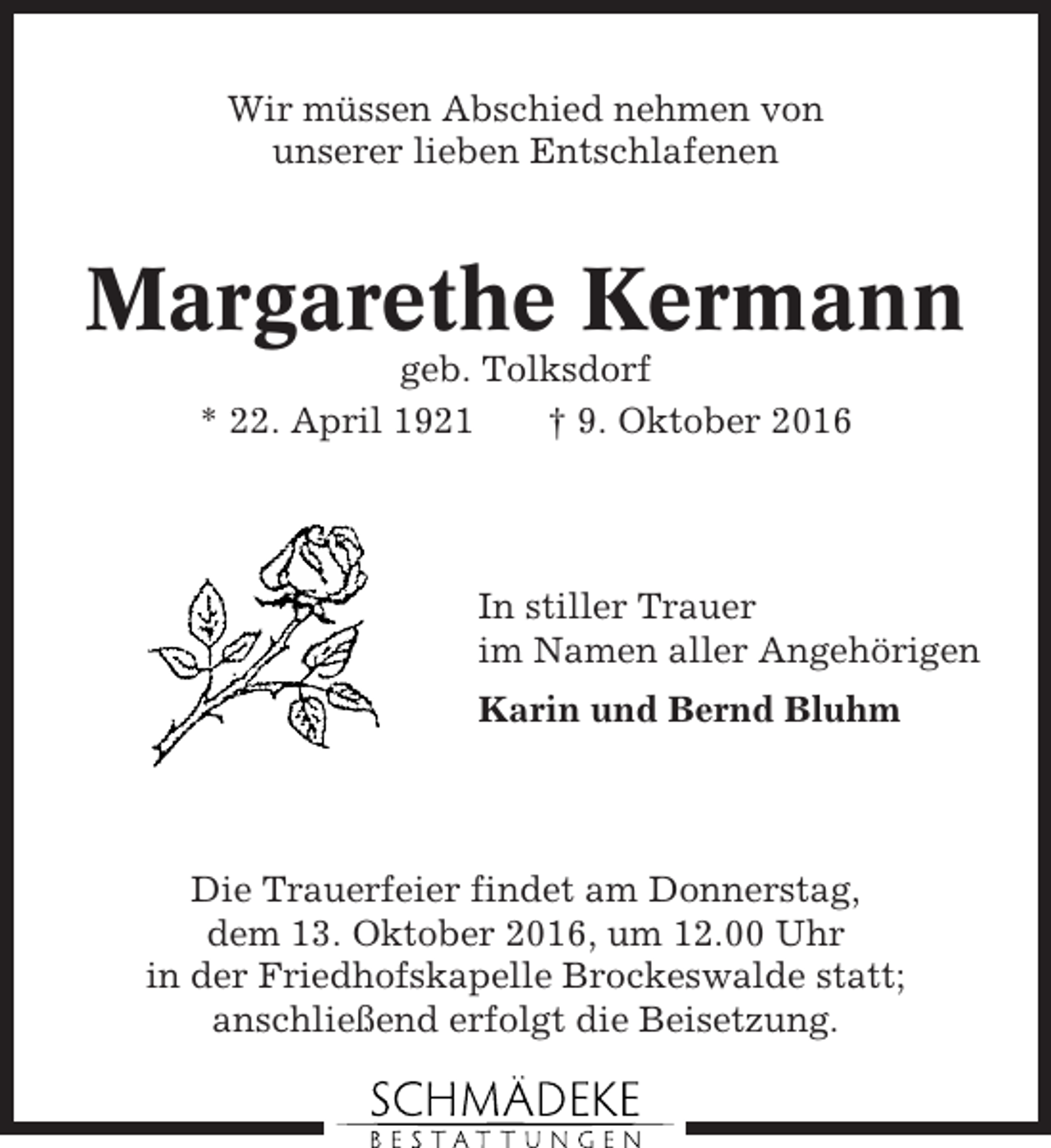 <p>Wir müssen Abschied nehmen von<br />unserer lieben Entschlafenen</p><p>Margarethe Kermann<br />geb. Tolksdorf<br />* 22. April 1921<br />† 9. Oktober 2016</p><p>In stiller Trauer<br />im Namen aller Angehörigen<br />Karin und Bernd Bluhm</p><p>Die Trauerfeier findet am Donnerstag,<br />dem 13. Oktober 2016, um 12.00 Uhr<br />in der Friedhofskapelle Brockeswalde statt;<br />anschließend erfolgt die Beisetzung.</p>