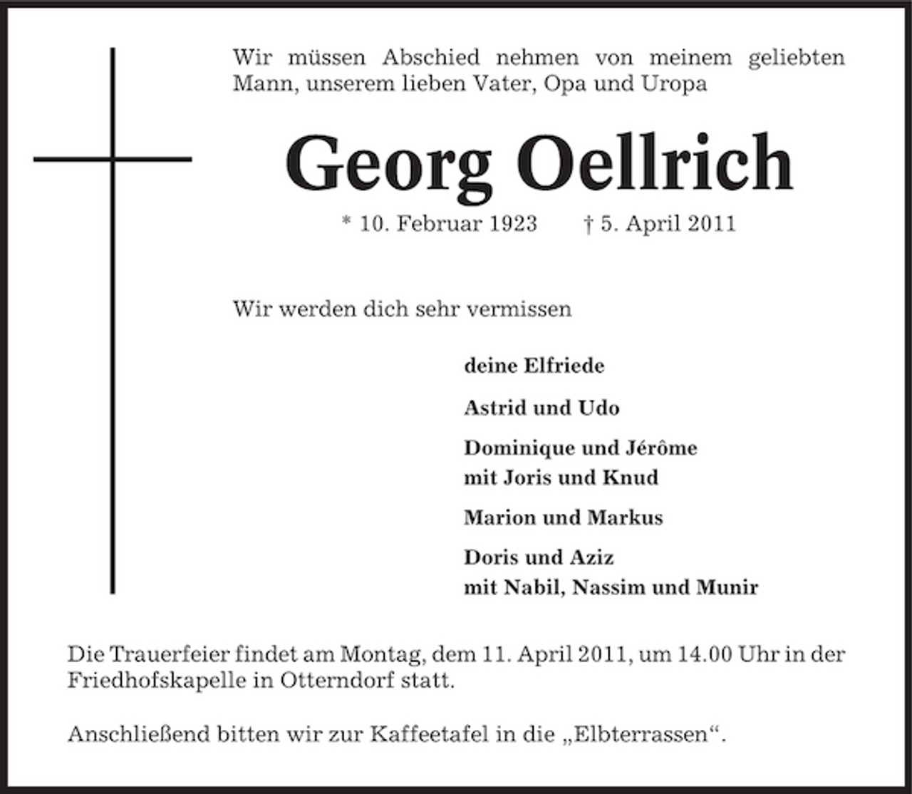 <p>Wir müssen Abschied nehmen von meinem geliebten Mann, unserem lieben Vater, Opa und Uropa</p><p>Georg Oellrich<br />* 10. Februar 1923 † 5. April 2011 Wir werden dich sehr vermissen<br />deine Elfriede Astrid und Udo Dominique und Jérôme mit Joris und Knud Marion und Markus Doris und Aziz mit Nabil, Nassim und Munir</p><p>Die Trauerfeier findet am Montag, dem 11. April 2011, um 14.00 Uhr in der Friedhofskapelle in Otterndorf statt. Anschließend bitten wir zur Kaffeetafel in die „Elbterrassen“.</p>