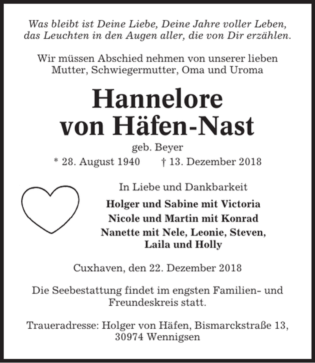 <p>Was bleibt ist Deine Liebe, Deine Jahre voller Leben,<br />das Leuchten in den Augen aller, die von Dir erzählen.<br />Wir müssen Abschied nehmen von unserer lieben<br />Mutter, Schwiegermutter, Oma und Uroma</p><p>Hannelore<br />von Häfen-Nast<br />geb. Beyer<br />* 28. August 1940<br />† 13. Dezember 2018<br />In Liebe und Dankbarkeit<br />Holger und Sabine mit Victoria<br />Nicole und Martin mit Konrad<br />Nanette mit Nele, Leonie, Steven,<br />Laila und Holly<br />Cuxhaven, den 22. Dezember 2018<br />Die Seebestattung findet im engsten Familien- und<br />Freundeskreis statt.<br />Traueradresse: Holger von Häfen, Bismarckstraße 13,<br />30974 Wennigsen</p>
