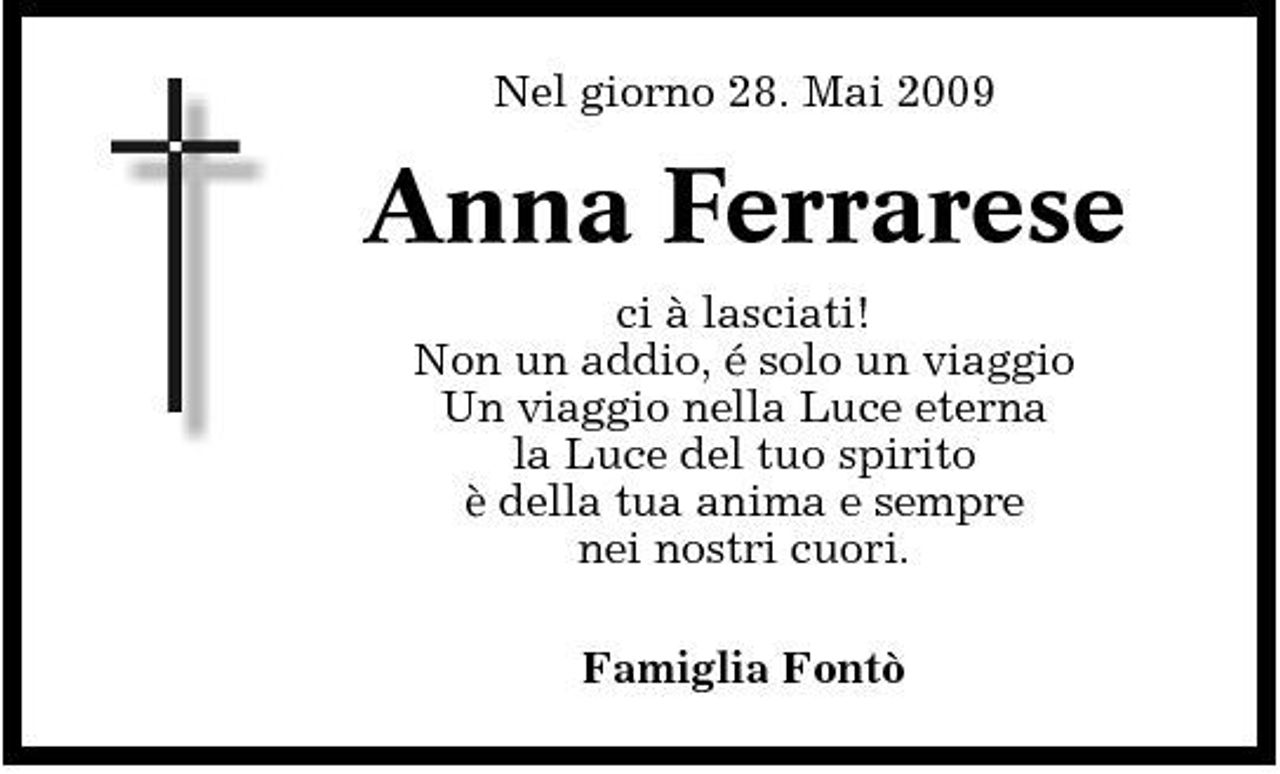 <p>Nel giorno 28. Mai 2009</p><p>Anna Ferrarese<br />ci à lasciati! Non un addio, é solo un viaggio Un viaggio nella Luce eterna la Luce del tuo spirito è della tua anima e sempre nei nostri cuori. Famiglia Fontò</p>
