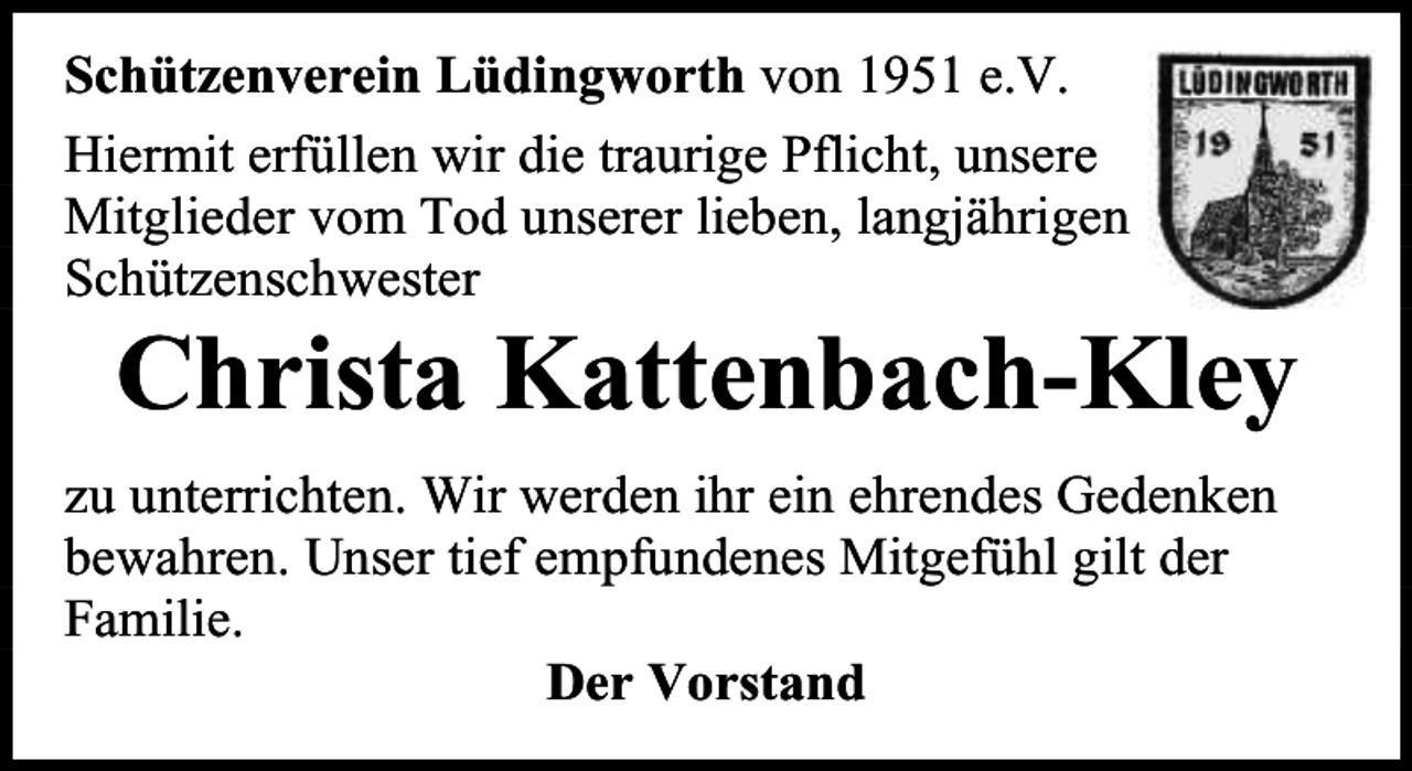 <p>Schützenverein Lüdingworth von 1951 e.V.<br />Hiermit erfüllen wir die traurige Pflicht, unsere<br />Mitglieder vom Tod unserer lieben, langjährigen<br />Schützenschwester</p><p>Christa Kattenbach-Kley</p><p>zu unterrichten. Wir werden ihr ein ehrendes Gedenken<br />bewahren. Unser tief empfundenes Mitgefühl gilt der<br />Familie.<br />Der Vorstand</p>