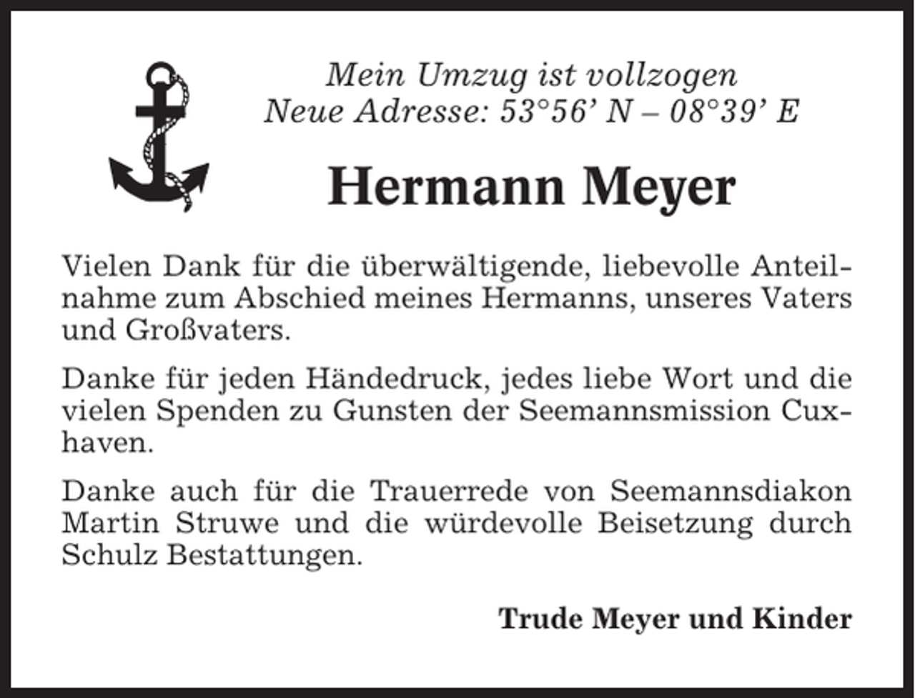 <p>Mein Umzug ist vollzogen<br />Neue Adresse: 53°56’ N – 08°39’ E</p><p>Hermann Meyer<br />Vielen Dank für die überwältigende, liebevolle Anteilnahme zum Abschied meines Hermanns, unseres Vaters<br />und Großvaters.<br />Danke für jeden Händedruck, jedes liebe Wort und die<br />vielen Spenden zu Gunsten der Seemannsmission Cuxhaven.<br />Danke auch für die Trauerrede von Seemannsdiakon<br />Martin Struwe und die würdevolle Beisetzung durch<br />Schulz Bestattungen.<br />Trude Meyer und Kinder</p>