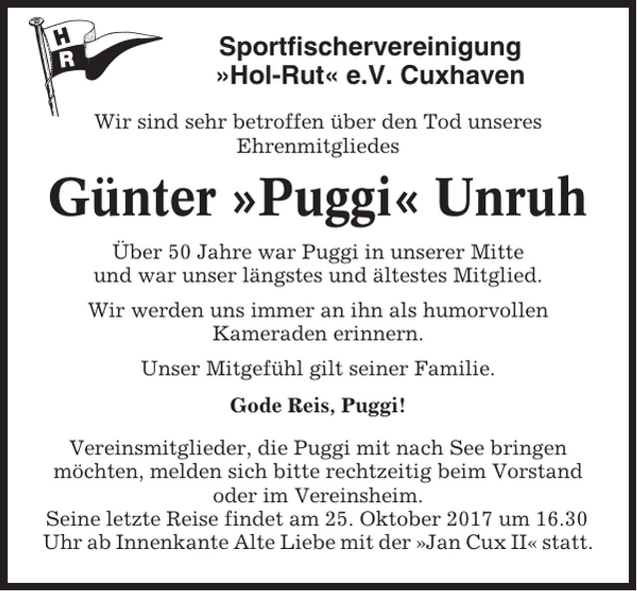 <p>Sportfischervereinigung<br />»Hol-Rut« e.V. Cuxhaven<br />Wir sind sehr betroffen über den Tod unseres<br />Ehrenmitgliedes</p><p>Günter »Puggi« Unruh<br />Über 50 Jahre war Puggi in unserer Mitte<br />und war unser längstes und ältestes Mitglied.<br />Wir werden uns immer an ihn als humorvollen<br />Kameraden erinnern.<br />Unser Mitgefühl gilt seiner Familie.<br />Gode Reis, Puggi!<br />Vereinsmitglieder, die Puggi mit nach See bringen<br />möchten, melden sich bitte rechtzeitig beim Vorstand<br />oder im Vereinsheim.<br />Seine letzte Reise findet am 25. Oktober 2017 um 16.30<br />Uhr ab Innenkante Alte Liebe mit der »Jan Cux II« statt.</p>