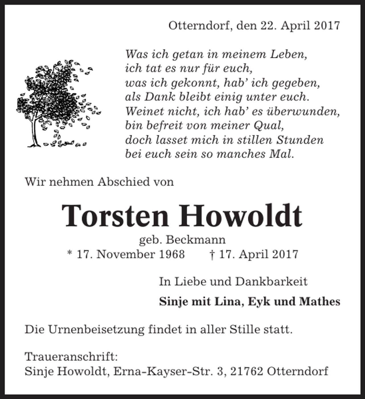 <p>Otterndorf, den 22. April 2017<br />Was ich getan in meinem Leben,<br />ich tat es nur für euch,<br />was ich gekonnt, hab’ ich gegeben,<br />als Dank bleibt einig unter euch.<br />Weinet nicht, ich hab’ es überwunden,<br />bin befreit von meiner Qual,<br />doch lasset mich in stillen Stunden<br />bei euch sein so manches Mal.<br />Wir nehmen Abschied von</p><p>Torsten Howoldt<br />geb. Beckmann<br />* 17. November 1968<br />† 17. April 2017<br />In Liebe und Dankbarkeit<br />Sinje mit Lina, Eyk und Mathes<br />Die Urnenbeisetzung findet in aller Stille statt.<br />Traueranschrift:<br />Sinje Howoldt, Erna-Kayser-Str. 3, 21762 Otterndorf</p>